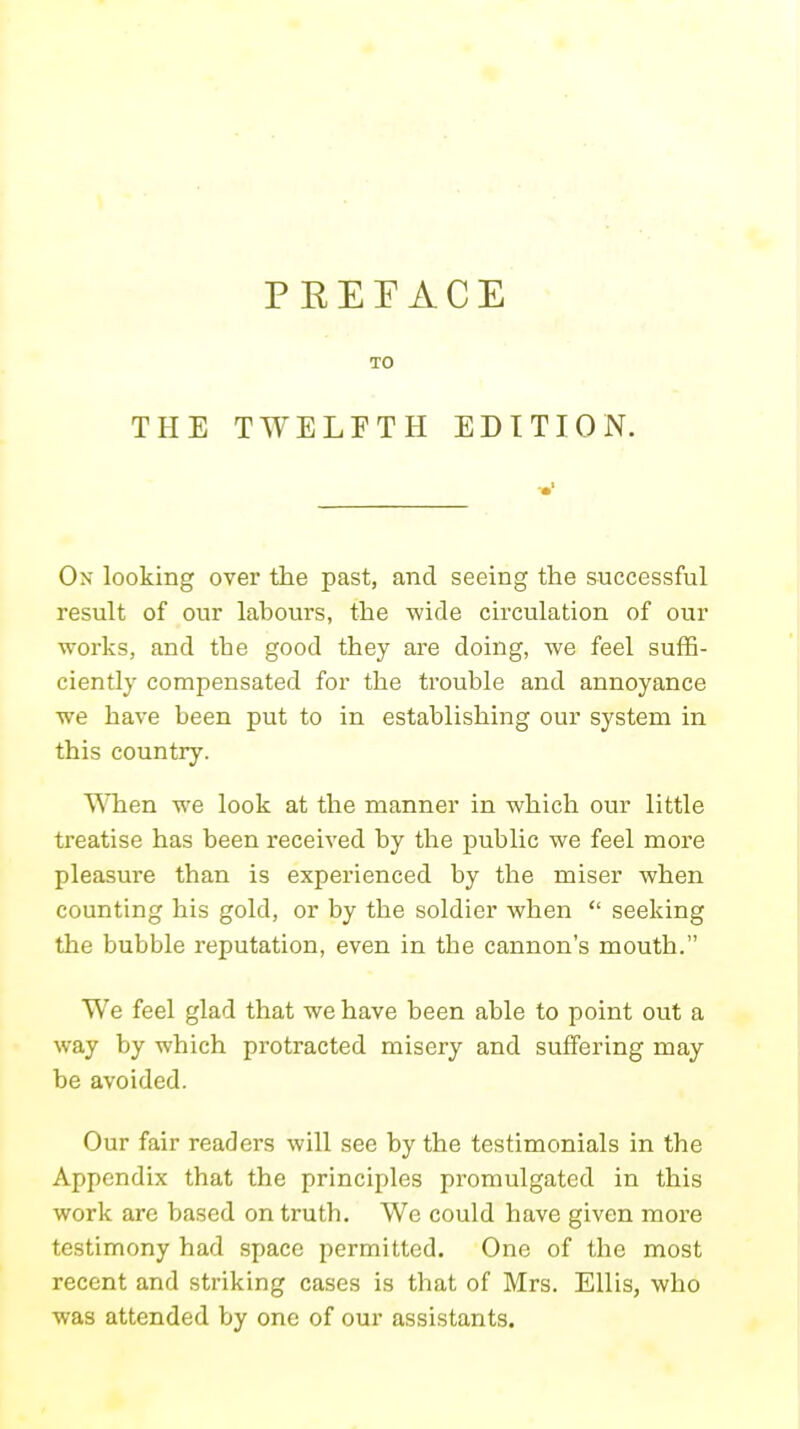 P KEFACE TO THE TWELFTH EDITION. On looking over the past, and seeing the successful result of our labours, the wide circulation of our works, and the good they are doing, we feel suffi- ciently compensated for the trouble and annoyance we have been put to in establishing our system in this country. When we look at the manner in which our little treatise has been received by the public we feel more pleasure than is experienced by the miser when counting his gold, or by the soldier when  seeking the bubble reputation, even in the cannon's mouth. We feel glad that we have been able to point out a way by which protracted misery and suffering may be avoided. Our fair readers will see by the testimonials in the Appendix that the principles promulgated in this work are based on truth. We could have given more testimony had space permitted. One of the most recent and striking cases is that of Mrs. Ellis, who was attended by one of our assistants.