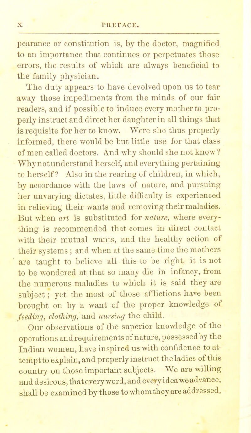 pearance or constitution is, by the doctor, magnified to an importance that continues or perpetuates those errors, the results of which are always beneficial to the family physician. The duty appears to have devolved upon us to tear away those impediments from the minds of our fair readers, and if possible to induce every mother to pro- perly instruct and direct her daughter in all things that is requisite for her to know. Were she thus properly informed, there would be but little use for that class of men called doctors. And why should she not know ? Why not understand herself, and everything pertaining to herself? Also in the rearing of children, in which, by accordance with the laws of nature, and pursuing her unvarying dictates, little difficulty is experienced in relieving their wants and removing their maladies. But when art is substituted for nature, where every- thing is recommended that comes in direct contact with their mutual wants, and the healthy action of their systems ; and when at the same time the mothers are taught to believe all this to be right, it is not to be wondered at that so many die in infancy, from the numerous maladies to which it is said they are subject ; yet the most of those afflictions have been brought on by a want of the proper knowledge of feeding, clothing, and nursing the child. Our observations of the superior knowledge of the operations andrequirements of nature, possessedby the Indian women, have inspired us with confidence to at- tempt to explain, and properly instruct the ladies of this country on those important subjects. We are willing and desirous, that every word, and every idea we advance, shall be examined by those to whom they are addressed,