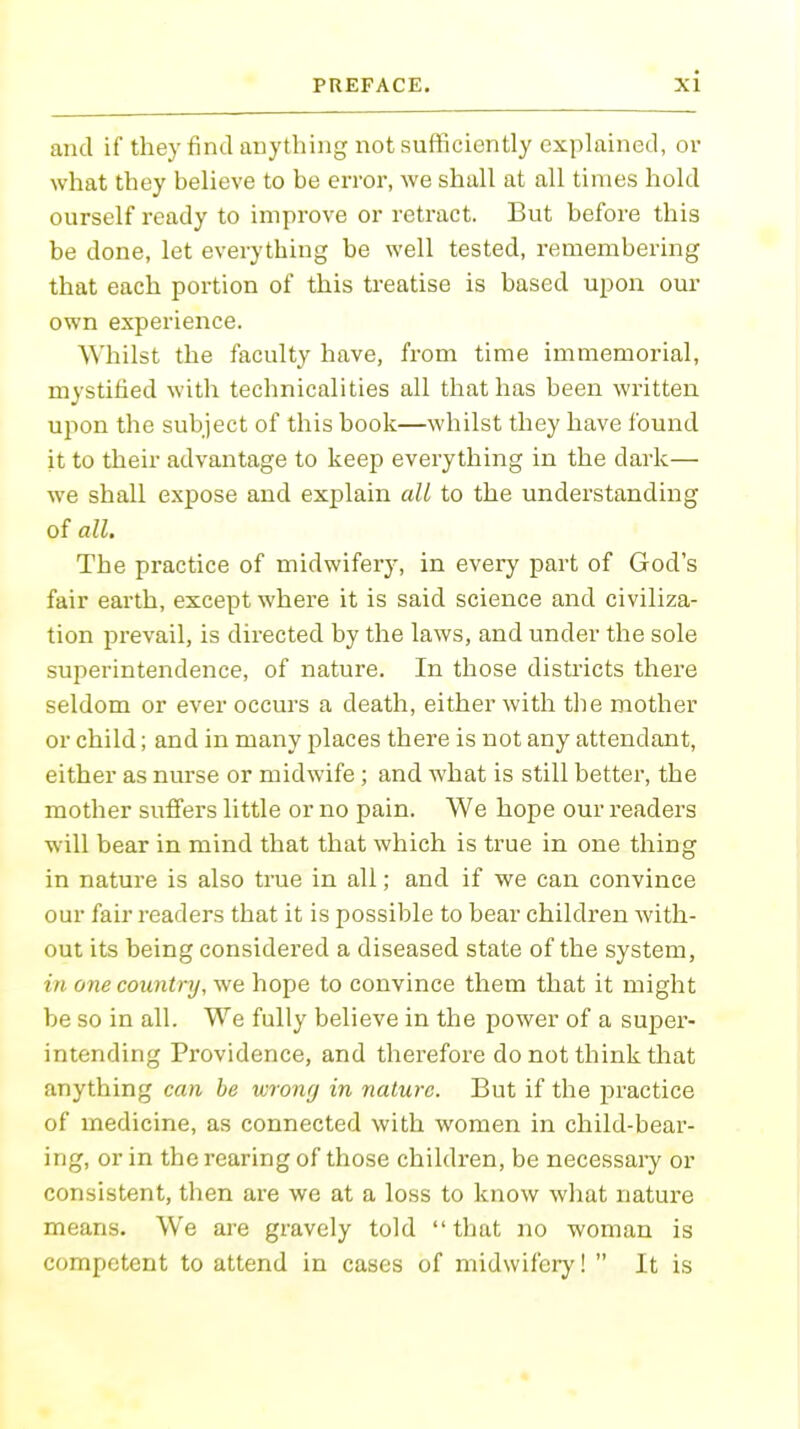 and if they find anything not sufficiently explained, or what they believe to be error, we shall at all times hold ourself ready to improve or retract. But before this be done, let everything be well tested, remembering that each portion of this treatise is based upon our own experience. Whilst the faculty have, from time immemorial, mystified with technicalities all that has been written upon the subject of this book—whilst they have found it to their advantage to keep everything in the dark— we shall expose and explain all to the understanding of all. The practice of midwifery, in every part of God's fair earth, except where it is said science and civiliza- tion prevail, is directed by the laws, and under the sole superintendence, of nature. In those districts there seldom or ever occurs a death, either with the mother or child; and in many places there is not any attendant, either as nurse or midwife; and what is still better, the mother suffers little or no pain. We hope our readers will bear in mind that that which is true in one thing in nature is also true in all; and if we can convince our fair readers that it is possible to bear children with- out its being considered a diseased state of the system, in one country, we hope to convince them that it might be so in all. We fully believe in the power of a super- intending Providence, and therefore do not think that anything can be wrong in nature. But if the practice of medicine, as connected with women in child-bear- ing, or in the rearing of those children, be necessary or consistent, then are we at a loss to know what nature means. We are gravely told that no woman is competent to attend in cases of midwifery! It is