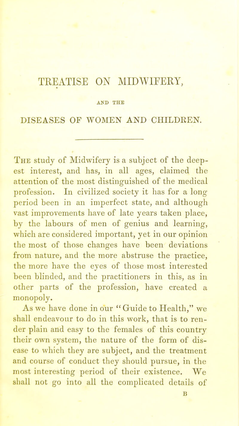 TREATISE ON MIDWIFERY, AND THE DISEASES OF WOMEN AND CHILDREN. The study of Midwifery is a subject of the deep- est interest, and has, in all ages, claimed the attention of the most distinguished of the medical profession. In civilized society it has for a long period been in an imperfect state, and although vast improvements have of late years taken place, by the labours of men of genius and learning, which are considered important, yet in our opinion the most of those changes have been deviations from nature, and the more abstruse the practice, the more have the eyes of those most interested been blinded, and the practitioners in this, as in other parts of the profession, have created a monopoly. As we have done in our  Guide to Health, we shall endeavour to do in this work, that is to ren- der plain and easy to the females of this country their own system, the nature of the form of dis- ease to which they are subject, and the treatment and course of conduct they should pursue, in the most interesting period of their existence. We shall not go into all the complicated details of u