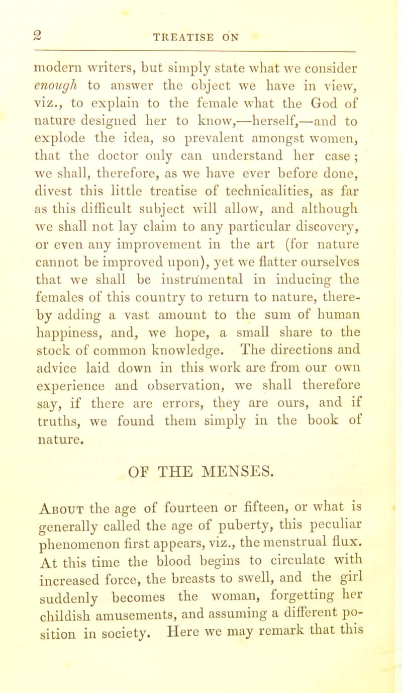 modern writers, but simply state what we consider enough to answer the object we have in view, viz., to explain to the female what the God of nature designed her to know,—herself,—and to explode the idea, so prevalent amongst women, that the doctor only can understand her case ; we shall, therefore, as we have ever before done, divest this little treatise of technicalities, as far as this difficult subject will allow, and although we shall not lay claim to any particular discovery, or even any improvement in the art (for nature cannot be improved upon), yet we flatter ourselves that we shall be instrumental in inducing the females of this country to return to nature, there- by adding a vast amount to the sum of human happiness, and, we hope, a small share to the stock of common knowledge. The directions and advice laid down in this work are from our own experience and observation, we shall therefore say, if there are errors, they are ours, and if truths, we found them simply in the book of nature. OF THE MENSES. About the age of fourteen or fifteen, or what is generally called the age of puberty, this peculiar phenomenon first appears, viz., the menstrual flux. At this time the blood begins to circulate with increased force, the breasts to swell, and the girl suddenly becomes the woman, forgetting her childish amusements, and assuming a different po- sition in society. Here we may remark that this