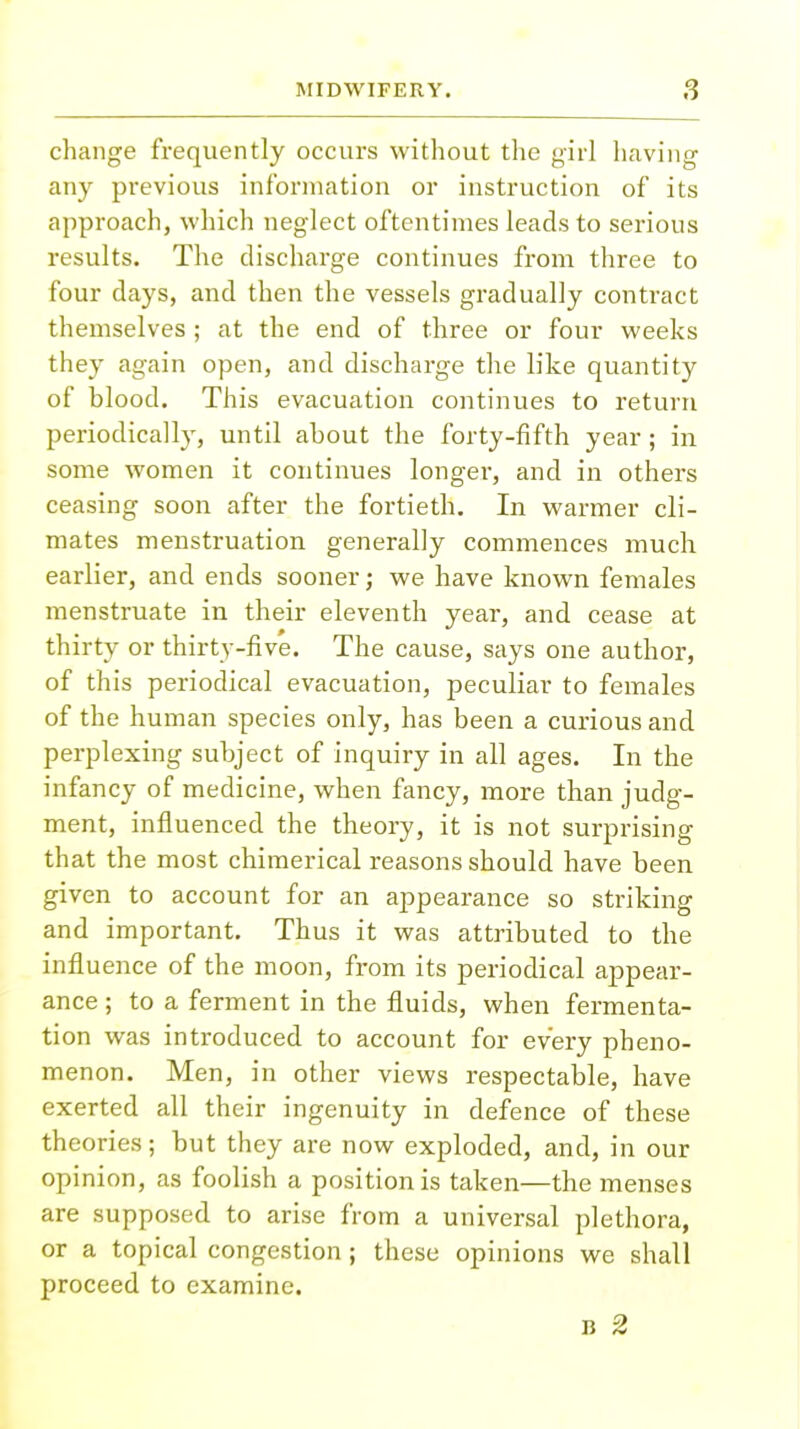 change frequently occurs without the girl having any previous information or instruction of its approach, which neglect oftentimes leads to serious results. The discharge continues from three to four days, and then the vessels gradually contract themselves ; at the end of three or four weeks they again open, and discharge the like quantity of blood. This evacuation continues to return periodically, until about the forty-fifth year; in some women it continues longer, and in others ceasing soon after the fortieth. In warmer cli- mates menstruation generally commences much earlier, and ends sooner; we have known females menstruate in their eleventh year, and cease at thirty or thirty-five. The cause, says one author, of this periodical evacuation, peculiar to females of the human species only, has been a curious and perplexing subject of inquiry in all ages. In the infancy of medicine, when fancy, more than judg- ment, influenced the theory, it is not surprising that the most chimerical reasons should have been given to account for an appearance so striking and important. Thus it was attributed to the influence of the moon, from its periodical appear- ance ; to a ferment in the fluids, when fermenta- tion was introduced to account for every pheno- menon. Men, in other views respectable, have exerted all their ingenuity in defence of these theories; but they are now exploded, and, in our opinion, as foolish a position is taken—the menses are supposed to arise from a universal plethora, or a topical congestion; these opinions we shall proceed to examine. n 2
