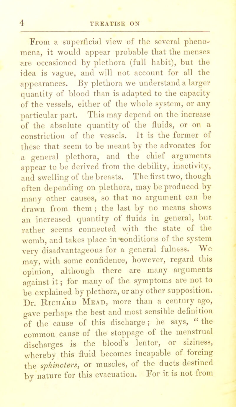 From a superficial view of the several pheno- mena, it would appear probable that the menses are occasioned by plethora (full habit), but the idea is vague, and will not account for all the appearances. By plethora we understand a larger quantity of blood than is adapted to the capacity of the vessels, either of the whole system, or any particular part. This may depend on the increase of the absolute quantity of the fluids, or on a constriction of the vessels. It is the former of these that seem to be meant by the advocates for a general plethora, and the chief arguments appear to be derived from the debility, inactivity, and swelling of the breasts. The first two, though often depending on plethora, may be produced by many other causes, so that no argument can be drawn from them ; the last by no means shows an increased quantity of fluids in general, but rather seems connected with the state of the womb, and takes place in conditions of the system very disadvantageous for a general fulness. We may, with some confidence, however, regard this opinion, although there are many arguments against it; for many of the symptoms are not to be explained by plethora, or any other supposition. Dr. Richard Mead, more than a century ago, gave perhaps the best and most sensible definition of the cause of this discharge; he says,  the common cause of the stoppage of the menstrual discharges is the blood's lentor, or siziness, whereby this fluid becomes incapable of forcing the sphincters, or muscles, of the ducts destined by nature for this evacuation. For it is not from