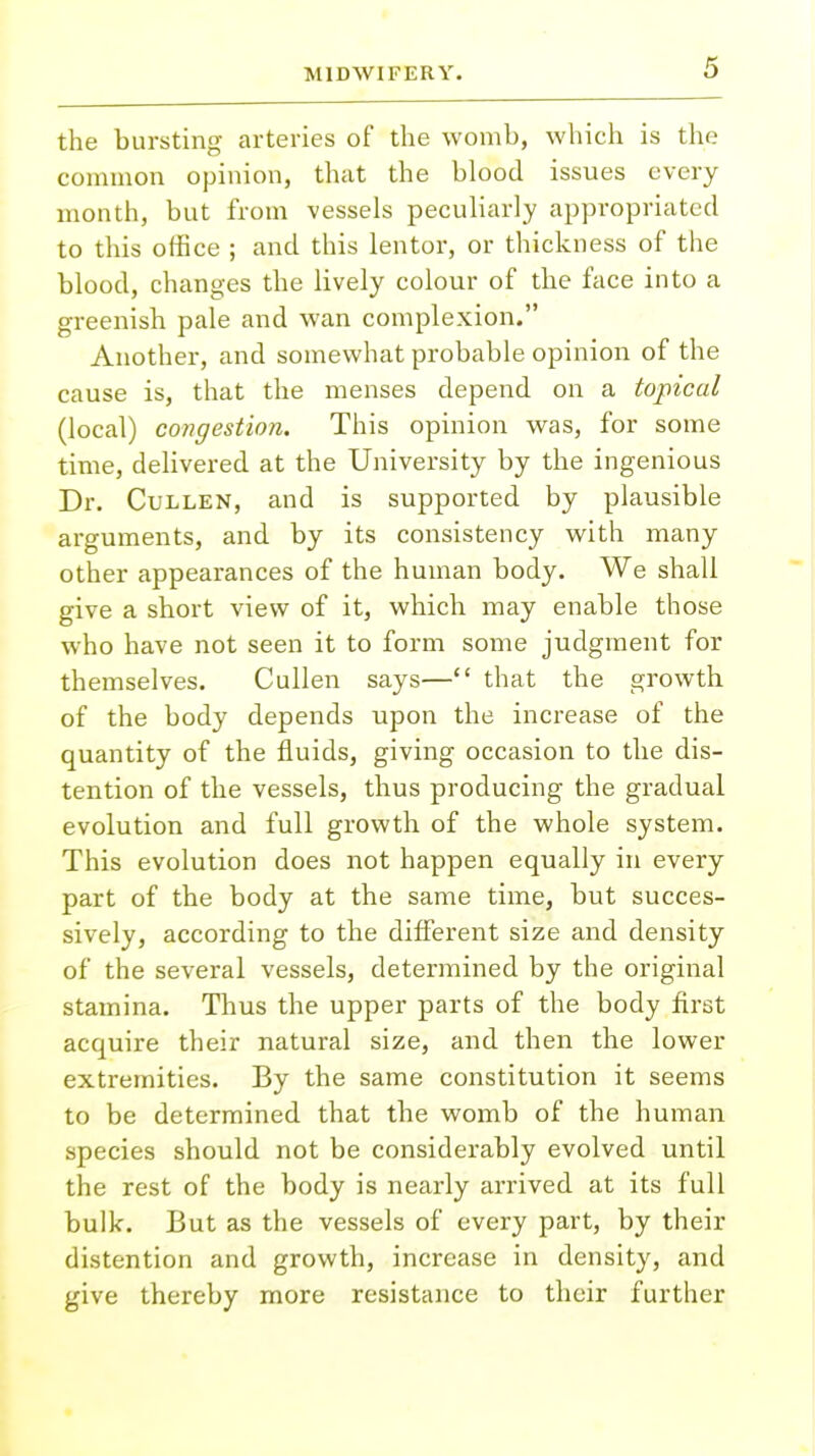the bursting arteries of the womb, which is the common opinion, that the blood issues every month, but from vessels peculiarly appropriated to this office ; and this lentor, or thickness of the blood, changes the lively colour of the face into a greenish pale and wan complexion. Another, and somewhat probable opinion of the cause is, that the menses depend on a topical (local) congestion. This opinion was, for some time, delivered at the University by the ingenious Dr. Cullen, and is supported by plausible arguments, and by its consistency with many other appearances of the human body. We shall give a short view of it, which may enable those who have not seen it to form some judgment for themselves. Cullen says— that the growth of the body depends upon the increase of the quantity of the fluids, giving occasion to the dis- tention of the vessels, thus producing the gradual evolution and full growth of the whole system. This evolution does not happen equally in every part of the body at the same time, but succes- sively, according to the different size and density of the several vessels, determined by the original stamina. Thus the upper parts of the body first acquire their natural size, and then the lower extremities. By the same constitution it seems to be determined that the womb of the human species should not be considerably evolved until the rest of the body is nearly arrived at its full bulk. But as the vessels of every part, by their distention and growth, increase in density, and give thereby more resistance to their further