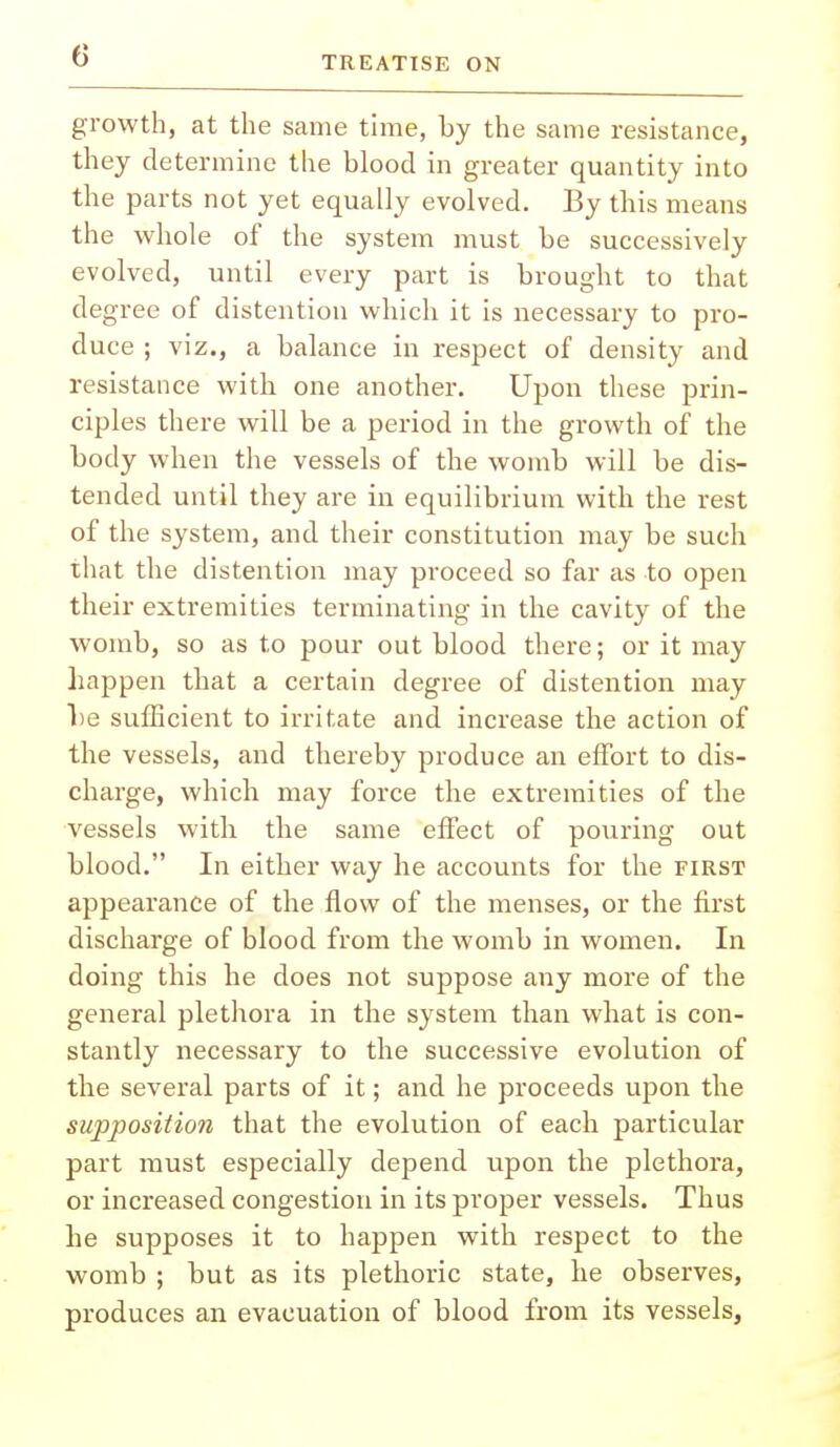 growth, at the same time, by the same resistance, they determine the blood in greater quantity into the parts not yet equally evolved. By this means the whole of the system must be successively evolved, until every part is brought to that degree of distention which it is necessary to pro- duce ; viz., a balance in respect of density and resistance with one another. Upon these prin- ciples there will be a period in the growth of the body when the vessels of the womb will be dis- tended until they are in equilibrium with the rest of the system, and their constitution may be such that the distention may proceed so far as to open their extremities terminating in the cavity of the womb, so as to pour out blood there; or it may happen that a certain degree of distention may be sufficient to irritate and increase the action of the vessels, and thereby produce an effort to dis- charge, which may force the extremities of the vessels with the same effect of pouring out blood. In either way he accounts for the first appearance of the flow of the menses, or the first discharge of blood from the womb in women. In doing this he does not suppose any more of the general plethora in the system than what is con- stantly necessary to the successive evolution of the several parts of it; and he proceeds upon the supposition that the evolution of each particular part must especially depend upon the plethora, or increased congestion in its proper vessels. Thus he supposes it to happen with respect to the womb ; but as its plethoric state, he observes, produces an evacuation of blood from its vessels,