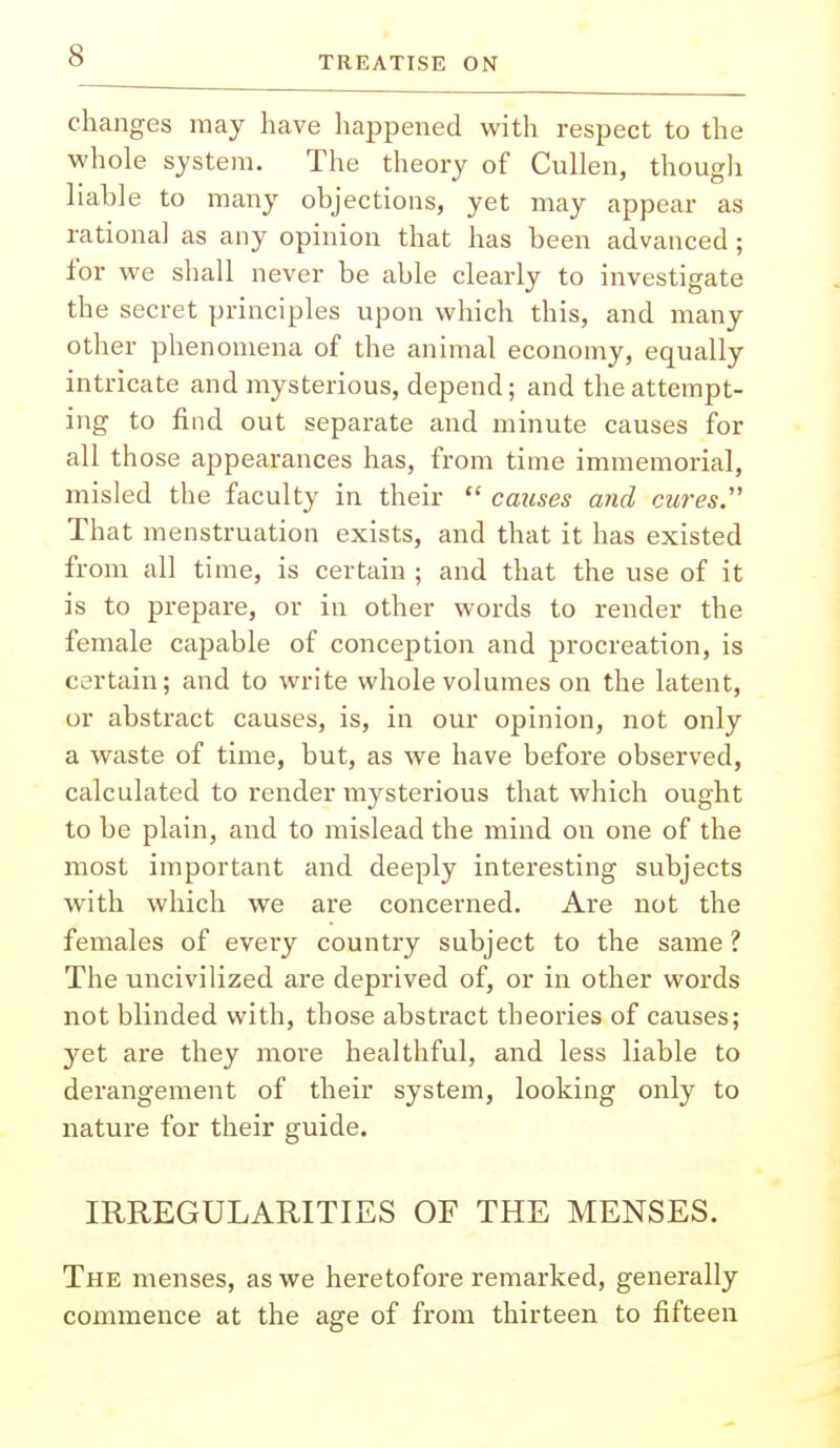 changes may have happened with respect to the whole system. The theory of Cullen, though liable to many objections, yet may appear as rational as any opinion that has been advanced; for we shall never be able clearly to investigate the secret principles upon which this, and many other phenomena of the animal economy, equally intricate and mysterious, depend; and the attempt- ing to find out separate and minute causes for all those appearances has, from time immemorial, misled the faculty in their  causes and cures. That menstruation exists, and that it has existed from all time, is certain ; and that the use of it is to prepare, or in other words to render the female capable of conception and procreation, is certain; and to write whole volumes on the latent, or abstract causes, is, in our opinion, not only a waste of time, but, as we have before observed, calculated to render mysterious that which ought to be plain, and to mislead the mind on one of the most important and deeply interesting subjects with which we are concerned. Are not the females of every country subject to the same ? The uncivilized are deprived of, or in other words not blinded with, those abstract theories of causes; yet are they more healthful, and less liable to derangement of their system, looking only to nature for their guide. IRREGULARITIES OF THE MENSES. The menses, as we heretofore remarked, generally commence at the age of from thirteen to fifteen