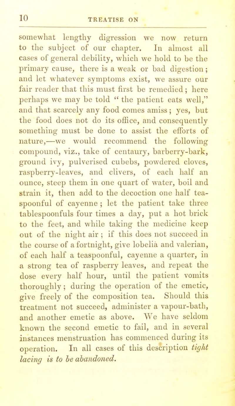 somewhat lengthy digression we now return to the subject of our chapter. In almost all cases of general debility, which we hold to be the primary cause, there is a weak or bad digestion; and let whatever symptoms exist, we assure our fair reader that this must first be remedied; here perhaps we may be told  the patient eats well, and that scarcely any food comes amiss; yes, but the food does not do its office, and consequently something must be done to assist the efforts of nature,—we would recommend the following compound, viz., take of centaury, barberry-bark, ground ivy, pulverised cubebs, powdered cloves, raspberry-leaves, and clivers, of each half an ounce, steep them in one quart of water, boil and strain it, then add to the decoction one half tea- spoonful of cayenne ; let the patient take three tablespoonfuls four times a day, put a hot brick to the feet, and while taking the medicine keep out of the night air ; if this does not succeed in the course of a fortnight, give lobelia and valerian, of each half a teaspoonful, cayenne a quarter, in a strong tea of raspberry leaves, and repeat the dose every half hour, until the patient vomits thoroughly; during the operation of the emetic, give freely of the composition tea. Should this treatment not succeed, administer a vapour-bath, and another emetic as above. We have seldom known the second emetic to fail, and in several instances menstruation has commenced during its operation. In all cases of this description tight lacing is to be abandoned.