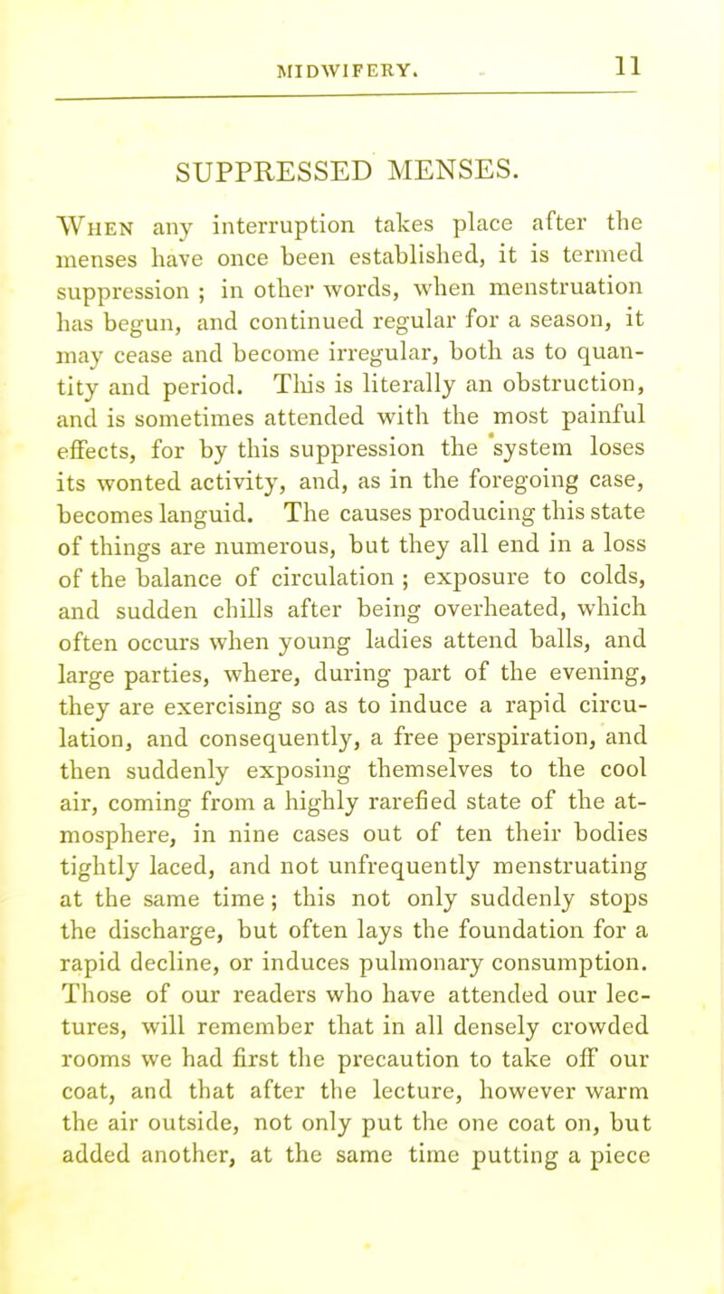 SUPPRESSED MENSES. When any interruption takes place after the menses have once been established, it is termed suppression ; in other words, when menstruation has begun, and continued regular for a season, it may cease and become irregular, both as to quan- tity and period. This is literally an obstruction, and is sometimes attended with the most painful effects, for by this suppression the 'system loses its wonted activity, and, as in the foregoing case, becomes languid. The causes producing this state of things are numerous, but they all end in a loss of the balance of circulation ; exposure to colds, and sudden chills after being overheated, which often occurs when young ladies attend balls, and large parties, where, during part of the evening, they are exercising so as to induce a rapid circu- lation, and consequently, a free perspiration, and then suddenly exposing themselves to the cool air, coming from a highly rarefied state of the at- mosphere, in nine cases out of ten their bodies tightly laced, and not unfrequently menstruating at the same time; this not only suddenly stops the discharge, but often lays the foundation for a rapid decline, or induces pulmonary consumption. Those of our readers who have attended our lec- tures, will remember that in all densely crowded rooms we had first the precaution to take off our coat, and that after the lecture, however warm the air outside, not only put the one coat on, but added another, at the same time putting a piece