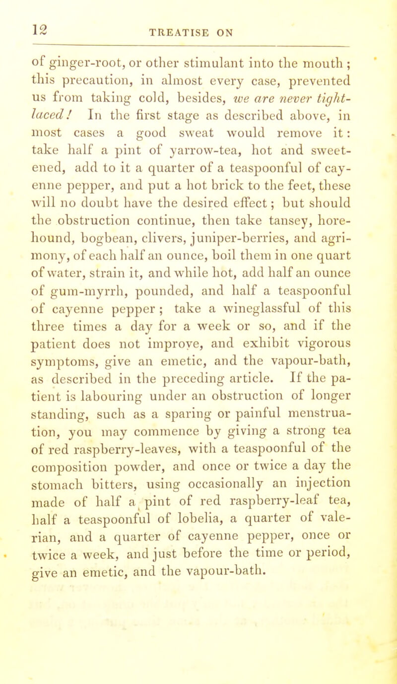 of ginger-root, or other stimulant into the mouth ; this precaution, in almost every case, prevented us from taking cold, besides, we are never tight- laced/ In the first stage as described above, in most cases a good sweat would remove it: take half a pint of yarrow-tea, hot and sweet- ened, add to it a quarter of a teaspoonful of cay- enne pepper, and put a hot brick to the feet, these will no doubt have the desired effect; but should the obstruction continue, then take tansey, hore- hound, bogbean, clivers, juniper-berries, and agri- mony, of each half an ounce, boil them in one quart of water, strain it, and while hot, add half an ounce of gum-myrrh, pounded, and half a teaspoonful of cayenne pepper ; take a wineglassful of this three times a day for a week or so, and if the patient does not improve, and exhibit vigorous symptoms, give an emetic, and the vapour-bath, as described in the preceding article. If the pa- tient is labouring under an obstruction of longer standing, such as a sparing or painful menstrua- tion, you may commence by giving a strong tea of red raspberry-leaves, with a teaspoonful of the composition powder, and once or twice a day the stomach bitters, using occasionally an injection made of half a pint of red raspberry-leaf tea, half a teaspoonful of lobelia, a quarter of vale- rian, and a quarter of cayenne pepper, once or twice a week, and just before the time or period, give an emetic, and the vapour-bath.