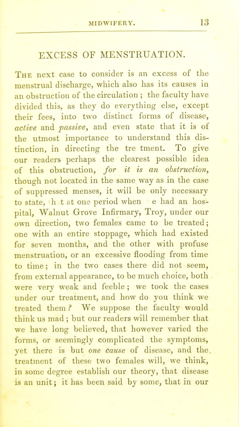 EXCESS OF MENSTRUATION. The next case to consider is an excess of the menstrual discharge, which also has its causes in an obstruction of the circulation ; the faculty have divided this, as they do everything else, except their fees, into two distinct forms of disease, active and passive, and even state that it is of the utmost importance to understand this dis- tinction, in directing the tre tment. To give our readers perhaps the clearest possible idea of this obstruction, for it is an obstruction, though not located in the same way as in the case of suppressed menses, it will be only necessary to state, h t at one period when e had an hos- pital, Walnut Grove Infirmary, Troy, under our own direction, two females came to be treated; one with an entire stoppage, which had existed for seven months, and the other with profuse menstruation, or an excessive flooding from time to time; in the two cases there did not seem, from external appearance, to be much choice, both were very weak and feeble ; we took the cases under our treatment, and how do you think we treated them ? We suppose the faculty would think us mad ; but our readers will remember that we have long believed, that however varied the forms, or seemingly complicated the symptoms, yet there is but one cause of disease, and the. treatment of these two females will, we think, in some degree establish our theory, that disease is an unit; it has been said by some, that in our