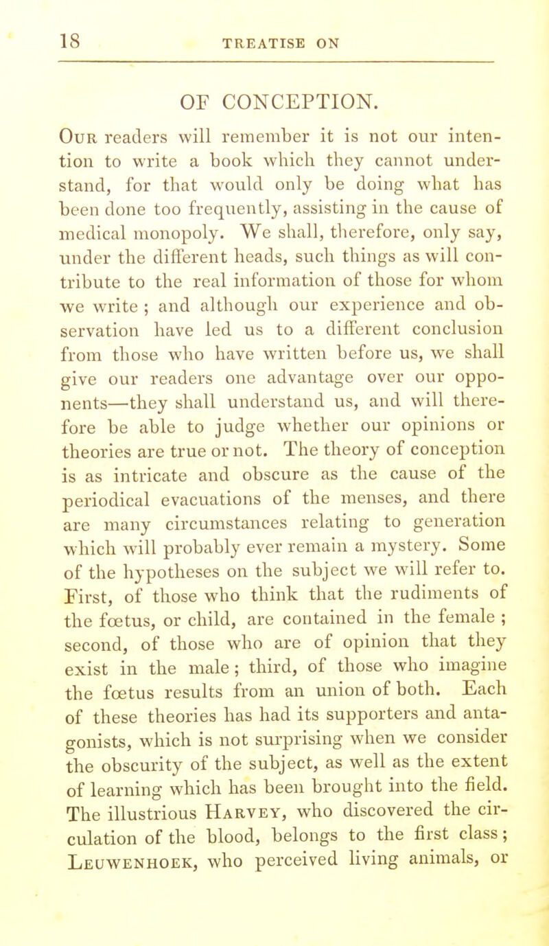 OF CONCEPTION. Our readers will remember it is not our inten- tion to write a book which they cannot under- stand, for that would only be doing what has been done too frequently, assisting in the cause of medical monopoly. We shall, therefore, only say, under the different heads, such things as will con- tribute to the real information of those for whom we write ; and although our experience and ob- servation have led us to a different conclusion from those who have written before us, we shall give our readers one advantage over our oppo- nents—they shall understand us, and will there- fore be able to judge whether our opinions or theories are true or not. The theory of conception is as intricate and obscure as the cause of the periodical evacuations of the menses, and there are many circumstances relating to generation which will probably ever remain a mystery. Some of the hypotheses on the subject we will refer to. First, of those who think that the rudiments of the fcetus, or child, are contained in the female ; second, of those who are of opinion that they exist in the male; third, of those who imagine the fcetus results from an union of both. Each of these theories has had its supporters and anta- gonists, which is not surprising when we consider the obscurity of the subject, as well as the extent of learning which has been brought into the field. The illustrious Harvey, who discovered the cir- culation of the blood, belongs to the first class; Leuwenhoek, who perceived living animals, or