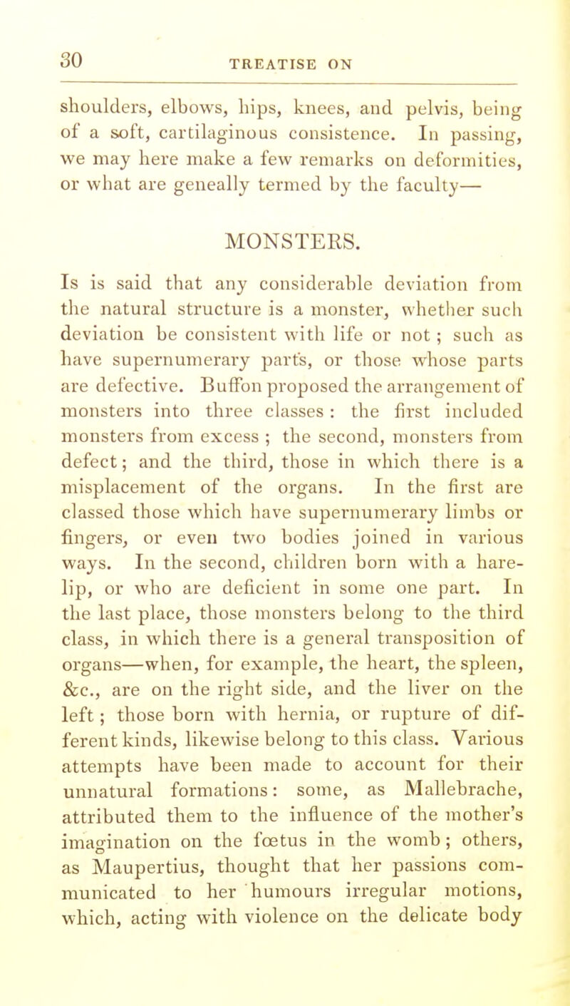 shoulders, elbows, hips, knees, and pelvis, being of a soft, cartilaginous consistence. In passing, we may here make a few remarks on deformities, or what are geneally termed by the faculty— MONSTERS. Is is said that any considerable deviation from the natural structure is a monster, whether such deviation be consistent with life or not; such as have supernumerary part's, or those whose parts are defective. Buffon proposed the arrangement of monsters into three classes : the first included monsters from excess ; the second, monsters from defect; and the third, those in which there is a misplacement of the organs. In the first are classed those which have supernumerary limbs or fingers, or even two bodies joined in various ways. In the second, children born with a hare- lip, or who are deficient in some one part. In the last place, those monsters belong to the third class, in which there is a general transposition of organs—when, for example, the heart, the spleen, &c, are on the right side, and the liver on the left; those born with hernia, or rupture of dif- ferent kinds, likewise belong to this class. Various attempts have been made to account for their unnatural formations: some, as Mallebrache, attributed them to the influence of the mother's imagination on the foetus in the womb ; others, as Maupertius, thought that her passions com- municated to her humours irregular motions, which, acting with violence on the delicate body