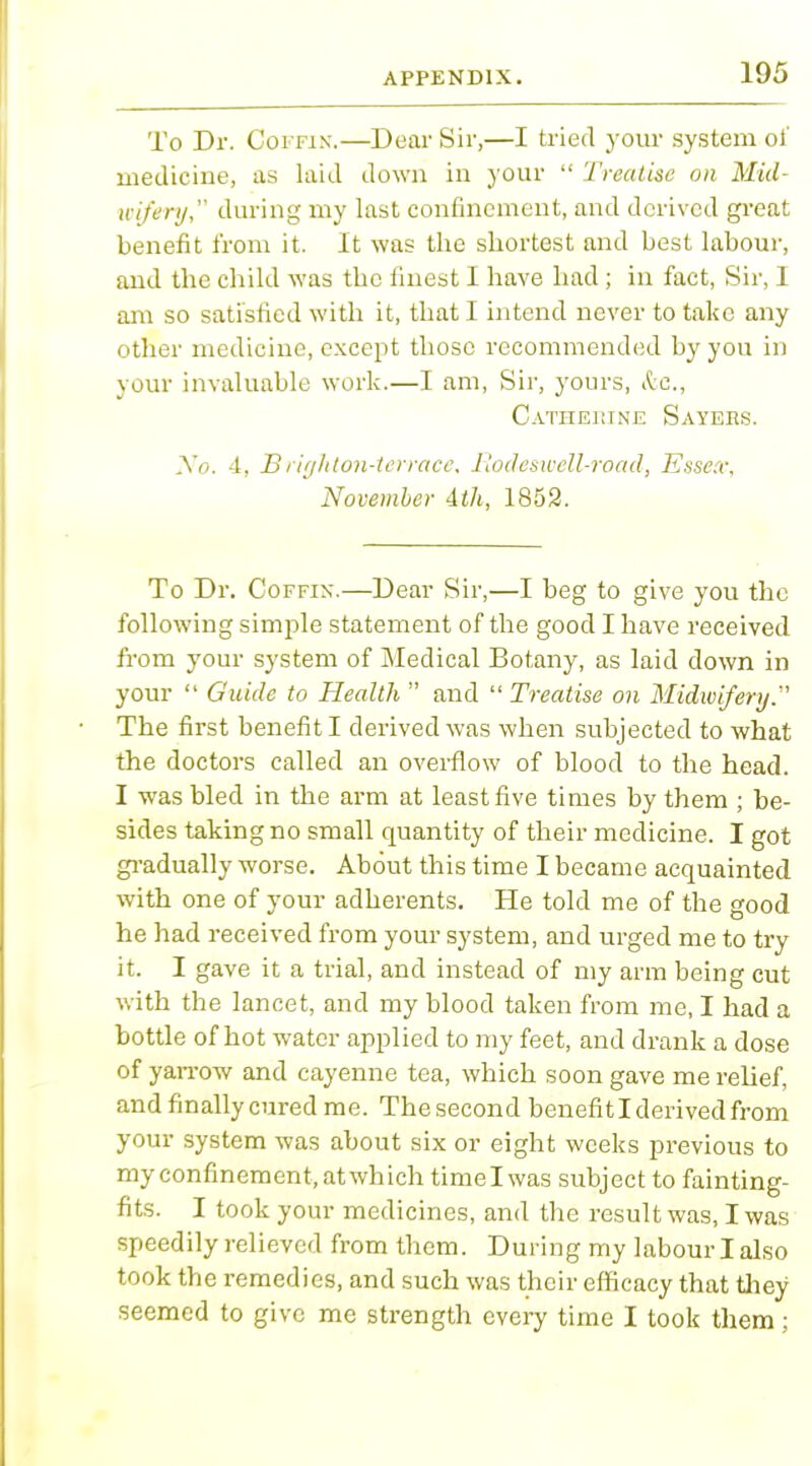 To Dr. Coffin.—Dear Sir,—I tried your system of medicine, as laid down in your  '/'realise on Mid- wifery, during my last confinement, and derived great benefit from it. It was the shortest and best labour, and the child was the finest I have had ; in fact, Sir, 1 am so satisfied with it, that I intend never to take any other medicine, except those recommended by you in your invaluable work.—I am, Sir, yours, (fee, Catheutnf. Sayers. No. 4, Brighton-terrace, Rodeswell-road, Essex, November 4th, 1852. To Dr. Coffin.—Dear Sir,—I beg to give you the following simple statement of the good I have received from your system of Medical Botany, as laid down in your  Guide to Health  and  Treatise on Midwifery. The first benefit I derived was when subjected to what the doctors called an overflow of blood to the head. I was bled in the arm at least five times by them ; be- sides taking no small quantity of their medicine. I got gradually worse. About this time I became acquainted with one of your adherents. He told me of the good he had received from your system, and urged me to try it. I gave it a trial, and instead of my arm being cut with the lancet, and my blood taken from me, I had a bottle of hot water applied to my feet, and drank a dose of yarrow and cayenne tea, which soon gave me relief, and finally cured me. The second benefit I derived from your system was about six or eight weeks previous to my confinement, at which timelwas subject to fainting- fits. I took your medicines, and the result was, I was speedily relieved from them. During my labour I also took the remedies, and such was their efficacy that they seemed to give me strength every time I took them ;