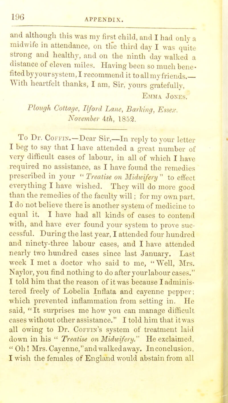 APPENDIX. and although this was my first child, and I had only a midwife in attendance, on the third day I was quite strong and healthy, and on the ninth day walked a distance of eleven miles. Having been so much bene- fited byyour system, I recommend it to all my friends.— With heartfelt thanks, I am, Sir, yours gratefully, Emma Jones. Plough Cottage, Ilford Lane, Barling, Essex. November 4th, 1852. To Dr. Coffin.—Dear Sir,—In reply to your letter I beg to say that I have attended a great number of very difficult cases of labour, in all of which I have required no assistance, as I have found the remedies prescribed in your  Treatise on Midwifery  to effect everything I have wished. They will do more good than the remedies of the faculty will; for my own part. I do not believe there is another system of medicine to equal it. I have had all kinds of cases to contend with, and have ever found your system to prove suc- cessful. During the last year, I attended four hundred and ninety-three labour cases, and I have attended nearly two hundred cases since last January. Last week I met a doctor who said to me,  Well, Mrs. Naylor, you find nothing to do after your labour cases. I told him that the reason of it was because I adminis- tered freely of Lobelia Inflata and cayenne pepper; which prevented inflammation from setting in. He said, It surprises me how you can manage difficult cases without other assistance. I told him that it was all owing to Dr. Coffin's system of treatment laid down in his  Treatise o?i Midwifery. He exclaimed, Oh! Mrs. Cayenne, and walked away. In conclusion, I wish the females of England would abstain from all