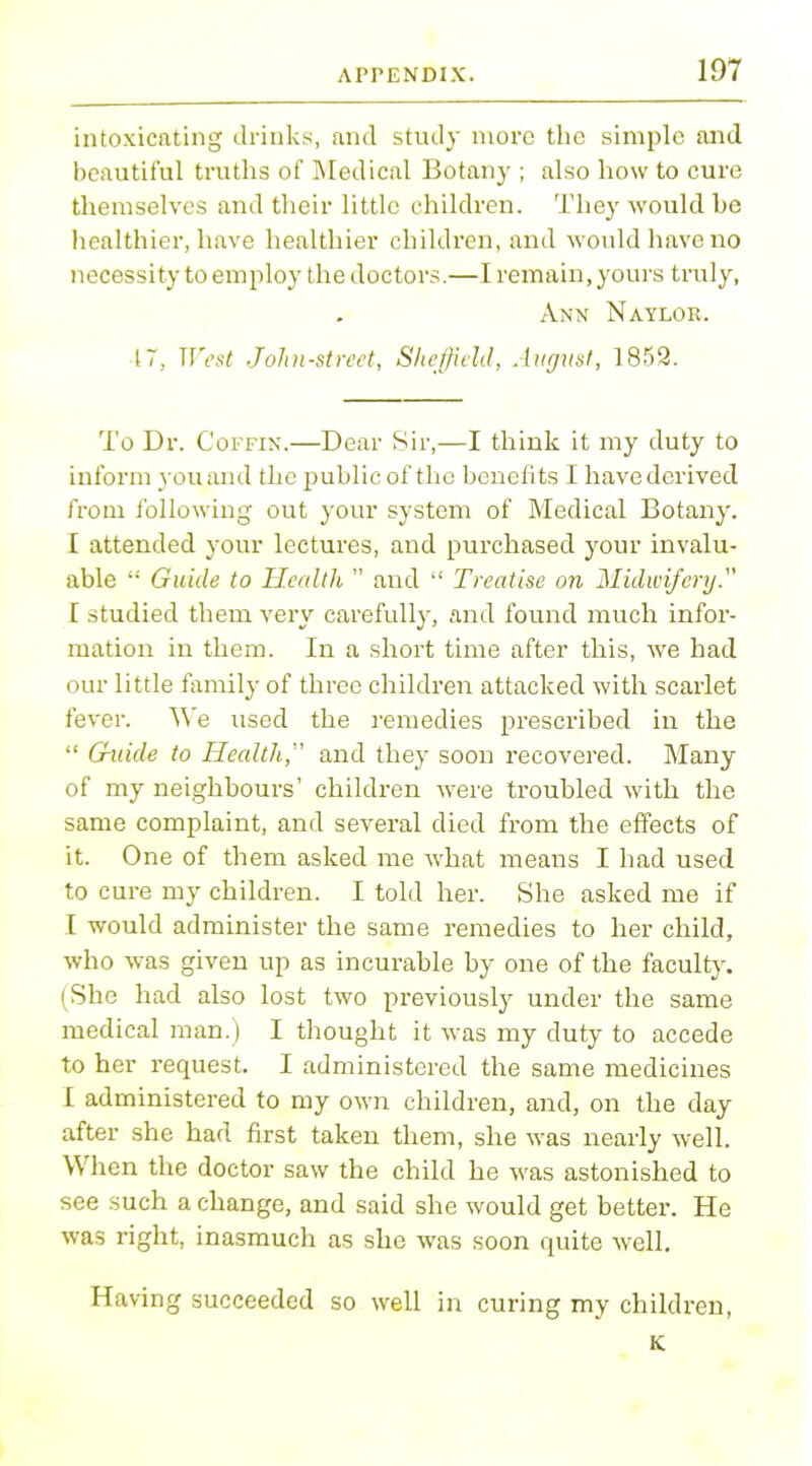 intoxicating drinks, and study more the simple and beautiful truths of Medical Botany ; also how to cure themselves and their little children. They would he healthier, have healthier children, and would have no necessity to employ the doctors.—I remain, yours truly, Ann Naylor. 17, West John-street, Sheffield, August, 1852. To Dr. Coffin.—Dear Sir,—I think it my duty to inform you and the public of the benefits I have derived from following out your system of Medical Botany. I attended your lectures, and purchased your invalu- able ': Guide to Health  and  Treatise on Midwifery. I studied them very carefully, and found much infor- mation in them. In a short time after this, we had our little family of three children attacked with scarlet fever. We used the remedies prescribed in the  Guide to Health, and they soon recovered. Many of my neighbours' children were troubled with the same complaint, and several died from the effects of it. One of them asked me what means I had used to cure my children. I told her. She asked me if I would administer the same remedies to her child, who was given up as incurable by one of the faculty. (She had also lost two previously under the same medical man.) I thought it was my duty to accede to her request. I administered the same medicines I administered to my own children, and, on the day after she had first taken them, she was nearly well. When the doctor saw the child he was astonished to see such a change, and said she would get better. He was right, inasmuch as she was soon quite well. Having succeeded so well in curing my children, K