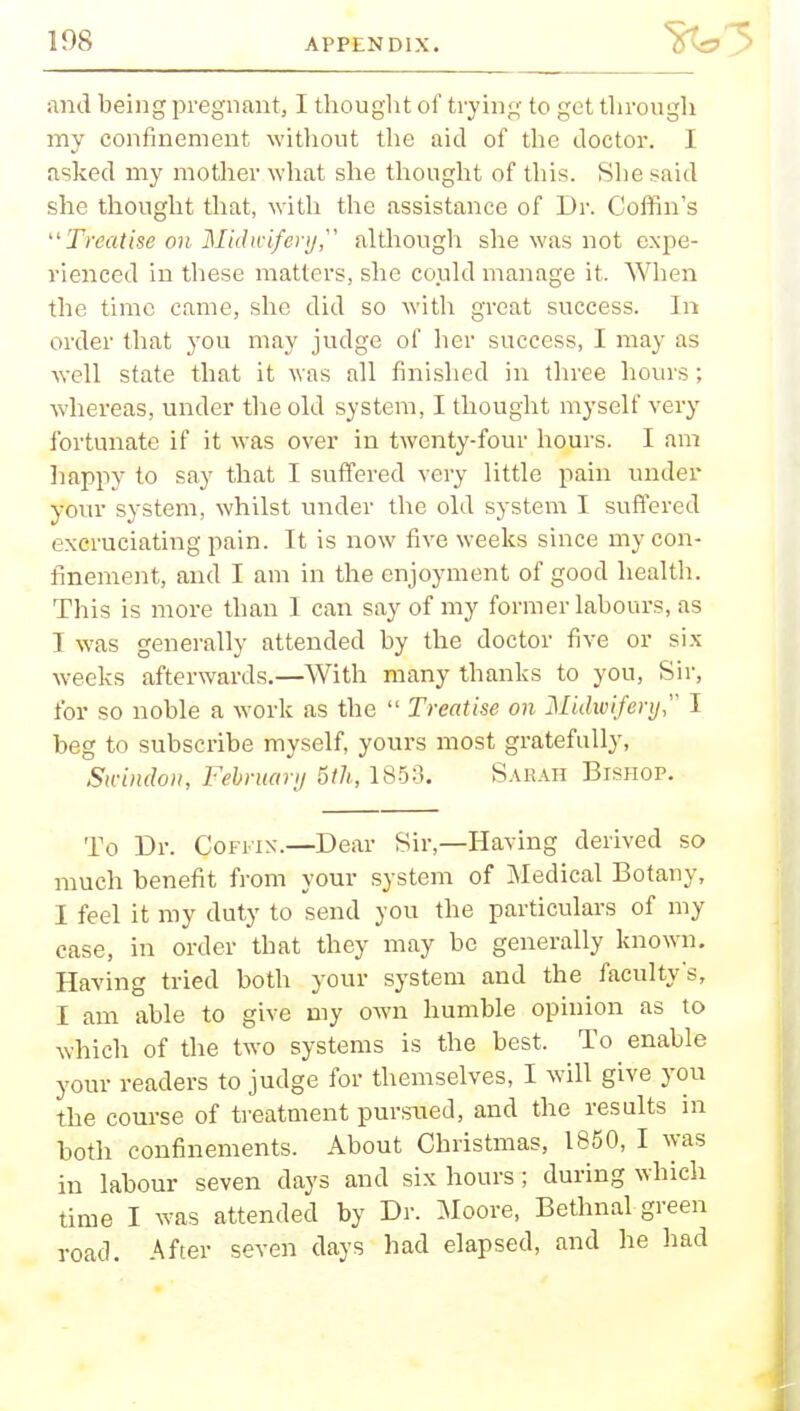 and being pregnant, I thought of trying to get through my confinement without the aid of the doctor. I asked my mother what she thought of this. She said she thought that, with the assistance of Dr. Coffin's Treatise oil Midwifery although she was not expe- rienced in these matters, she could manage it. When the time came, she did so with great success. In order that you may judge of her success, I may as well state that it was all finished in three hours; whereas, under the old system, I thought myself very fortunate if it was over in twenty-four hours. I am happy to say that I suffered very little pain under your system, whilst under the old system I suffered excruciating pain. It is now five weeks since my con- finement, and I am in the enjoyment of good health. This is more than I can say of my former labours, as T was generally attended by the doctor five or six weeks afterwards.—With many thanks to you, Sir, for so noble a work as the  Treatise on Midwifery I beg to subscribe myself, yours most gratefully, Swindon, February 5th, 185:3. Sarah Bishop. To Dr. Coffin.—Dear Sir—Having derived so much benefit from your system of Medical Botany, I feel it my duty to send you the particulars of my case, in order that they may be generally known. Having tried both your system and the faculty's, I am able to give my own humble opinion as to which of the two systems is the best. To enable your readers to judge for themselves, I will give you the course of treatment pursued, and the results in both confinements. About Christmas, 1850, I was in labour seven days and six hours; during which time I was attended by Dr. Moore, Bethnal green road. After seven days had elapsed, and he had