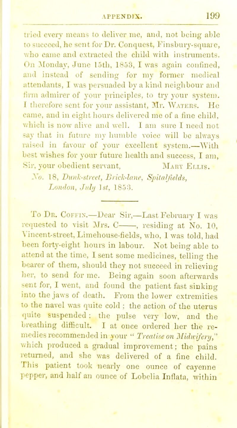 tried every means to deliver me, and, not being able to succeed, he sent for Dr. Conquest, Finsbuiy-square, who came and extracted the child with instruments. On Monday, June loth, 1858, I was again confined, and instead of sending for my former medical attendants, I was persuaded by a kind neighbour and firm admirer of your principles, to try your system. T therefore sent for your assistant, Mr. Waters. He came, and in eight hours delivered me of a fine child, which is now alive and well. 1 am sure I need not say that in future my humble voice will be always raised in favour of your excellent system.—With best wishes for your future health and success, I am, Sir, your obedient servant, Mart Ellts. Xo. 18, Dunk-street, Brick-lane, Spitalfields, London, July 1st, 1853. To Dr. Coffin.—Dear Sir,—Last February I was requested to visit Mrs. C , residing at No. 10, Vincent-street, Limehouse-fields, who, 1 was told, had been forty-eight hours in labour. Not being able to attend at the time, I sent some medicines, telling the bearer of them, should they not succeed in relieving her, to send for me. Being again soon afterwards sent for, I went, and found the patient fast sinking into the jaws of death. From the lower extremities to the navel was quite cold ; the action of the uterus quite suspended ; the pulse very low, and the breathing difficult. I at once ordered her the re- medies recommended in your  Treatise on Midwyfery, which produced a gradual improvement; the pains returned, and she was delivered of a fine child. This patient took nearly one ounce of cayenne pepper, and half an ounce of Lobelia Inflate, within