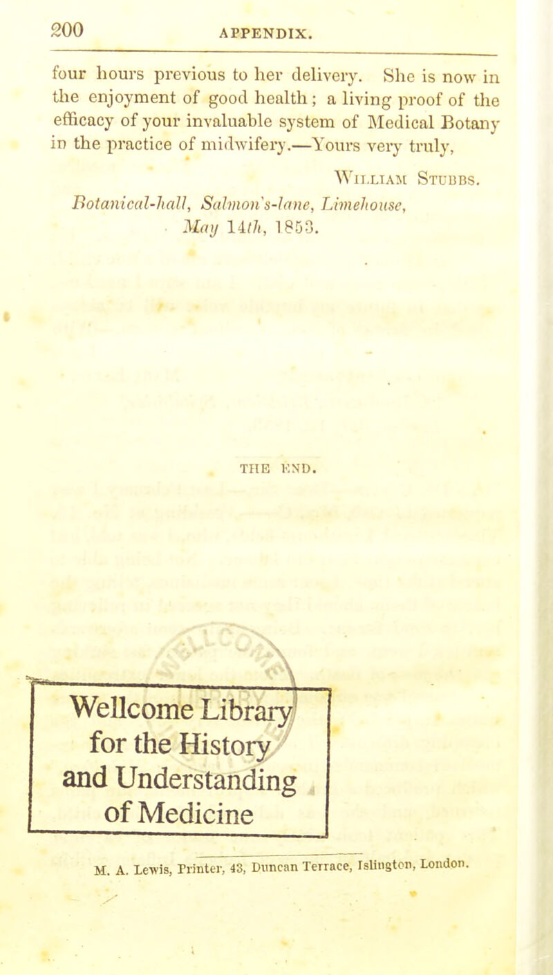 four hours previous to her delivery. She is now in the enjoyment of good health; a living proof of the efficacy of your invaluable system of Medical Botany in the practice of midwifery.—Yours veiy truly, William Stubbs. Botanical-hall, Salmon's-lane, Limehome, May lilh, 1853. THE F.ND. Wellcome Library for the History and Understanding of Medicine M. A. Lewis, Printer, 43, Duncan Terrace, Islington, London.