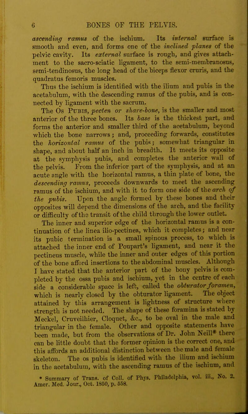 ascending ramus of the ischium. Its internal surface is smooth and even, and forms one of the inclined planes of the pelvic cavity. Its external surface is rough, and gives attach- ment to the sacro-sciatic ligament, to the semi-membranosus, semi-tendinosus, the long head of the biceps flexor cruris, and the quadratus femoris muscles. Thus the ischium is identified with the ilium and pubis in the acetabulum, with the descending ramus of the pubis, and is con- nected by ligament with the sacrum. The Os Pubis, pecten or share-lone, is the smaller and most anterior of the three bones. Its base is the thickest part, and forms the anterior and smaller third of the acetabulum, beyond which the bone narrows; and, proceeding forwards, constitutes the horizontal ramus of the pubis; somewhat triangular in shape, and about half an inch in breadth. It meets its opposite at the symphysis pubis, and completes the anterior wall of the pelvis. From the inferior part of the symphysis, and at an acute angle with the horizontal ramus, a thin plate of bone, the descending ramus, proceeds downwards to meet the ascending ramus of the ischium, and with it to form one side of the arch of the pubis. Upon the angle formed by these bones and their opposites will depend the dimensions of the arch, and the facility or difficulty of the transit of the child through the lower outlet. The inner and superior edge of the horizontal ramus is a con- tinuation of the linea ilio-pectinea, which it completes; and near its pubic termination is a small spinous process, to which is attached the inner end of Poupart's ligament, and near it the pectineus muscle, while the inner and outer edges of this portion of the bone afford insertions to the abdominal muscles. Although I have stated that the anterior part of the bony pelvis is com- pleted by the ossa pubis and ischium, yet in the centre of each side a considerable space is left, called the obturator foramen, which is nearly closed by the obturator ligament. The object attained by this arrangement is lightness of structure where strength is not needed. The shape of these foramina is stated by Meckel, Cruveilhier, Cloquet, &c, to be oval in the male and triangular in the female. Other and opposite statements have been made, but from the observations of Dr. John Neill* there can be little doubt that the former opinion is the correct one, and this affords an additional distinction between the male and female skeleton. The os pubis is identified with the ilium and ischium in the acetabulum, with the ascending ramus of the ischium, and » Summary of Trans, of Coll. of Phys. Philadelphia, vol. iii., No. 2. Amer. Med. Jour., Oct. 1860, p. 658.