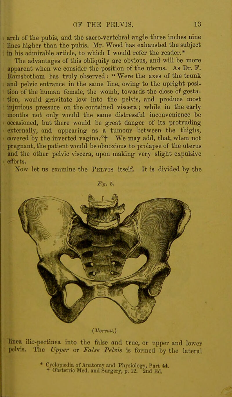 i arch of the pubis, and the sacro-vertebral angle three inches nine lines higher than the pubis. Mr. Wood has exhausted the subject in his admirable article, to which I would refer the reader.* The advantages of this obliquity are obvious, and will be more apparent when we consider the position of the uterus. As Dr. F. Kamsbotham has truly observed:  Were the axes of the trunk and pelvic entrance in the same line, owing to the upright posi- tion of the human female, the womb, towards the close of gesta- tion, would gravitate low into the pelvis, and produce most injurious pressure on the contained viscera; while in the early months not only would the same distressful inconvenience be i occasioned, but there would he great danger of its protruding externally, and appearing as a tumour between the thighs, • covered by the inverted vagina.f We may add, that, when not pregnant, the patient would be obnoxious to prolapse of the uterus and the other pelvic viscera, upon making very slight expulsive ■ efforts. Now let us examine the Pelvis itself. It is divided by the Fig. 5. (Moreau.) linea ilio-pectinea into the false and true, or upper and lower pelvis. The Upper or False Pelvis is formed by the lateral • Cyclopedia of Anatomy and Physiology, Port 44. t Obstetric Med. and Surgery, p. 12. 2nd Ed.