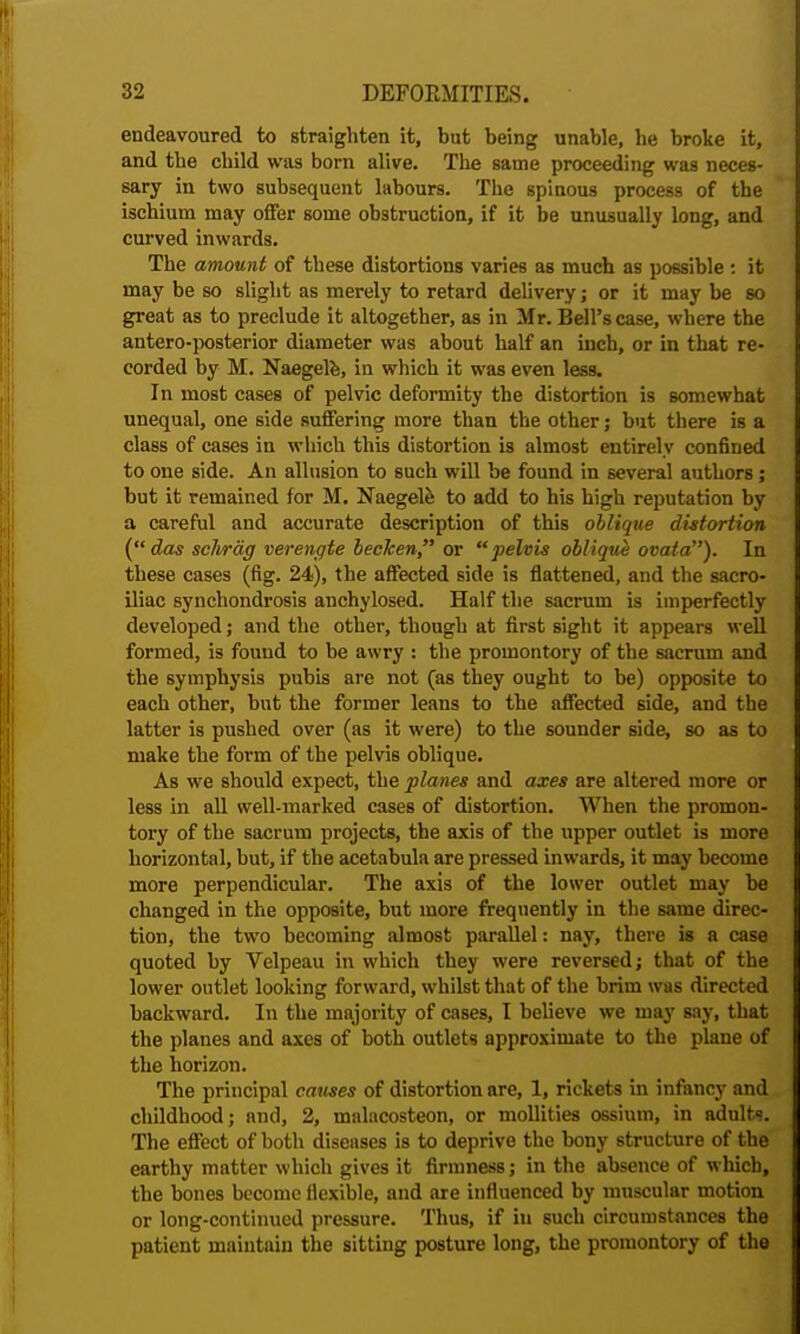 endeavoured to straighten it, but being unable, he broke it, and the child was born alive. The same proceeding was neces- sary in two subsequent labours. The spinous process of the ischium may offer some obstruction, if it be unusually long, and curved inwards. The amount of these distortions varies as much as possible : it may be so slight as merely to retard delivery; or it may be so great as to preclude it altogether, as in Mr. Bell's case, where the antero-posterior diameter was about half an inch, or in that re- corded by M. Naegele, in which it was even less. In most cases of pelvic deformity the distortion is somewhat unequal, one side suffering more than the other; but there is a class of cases in which this distortion is almost entirely confined to one side. An allusion to such will be found in several authors ; but it remained for M. Naegele to add to his high reputation by a careful and accurate description of this oblique distortion ( das sclvrag verengte becken or pelvis oblique ovata). In these cases (fig. 24), the affected side is flattened, and the sacro- iliac synchondrosis anchylosed. Half the sacrum is imperfectly developed; and the other, though at first sight it appears well formed, is found to be awry : the promontory of the sacrum and the symphysis pubis are not (as they ought to be) opposite to each other, but the former leans to the affected side, and the latter is pushed over (as it were) to the sounder side, so as to make the form of the pelvis oblique. As we should expect, the planes and axes are altered more or less in all well-marked cases of distortion. When the promon- tory of the sacrum projects, the axis of the upper outlet is more horizontal, but, if the acetabula are pressed inwards, it may become more perpendicular. The axis of the lower outlet may be changed in the opposite, but more frequently in the same direc- tion, the two becoming almost parallel: nay, there is a case quoted by Velpeau in which they were reversed; that of the lower outlet looking forward, whilst that of the brim was directed backward. In the majority of cases, I believe we may say, that the planes and axes of both outlets approximate to the plane of the horizon. The principal causes of distortion are, 1, rickets in infancy and childhood; and, 2, malacosteon, or mollifies ossium, in adults. The effect of both diseases is to deprive the bony structure of the earthy matter which gives it firmness; in the absence of which, the bones become flexible, and are influenced by muscular motion or long-continued pressure. Thus, if iu such circumstances the patient maintain the sitting posture long, the promontory of the