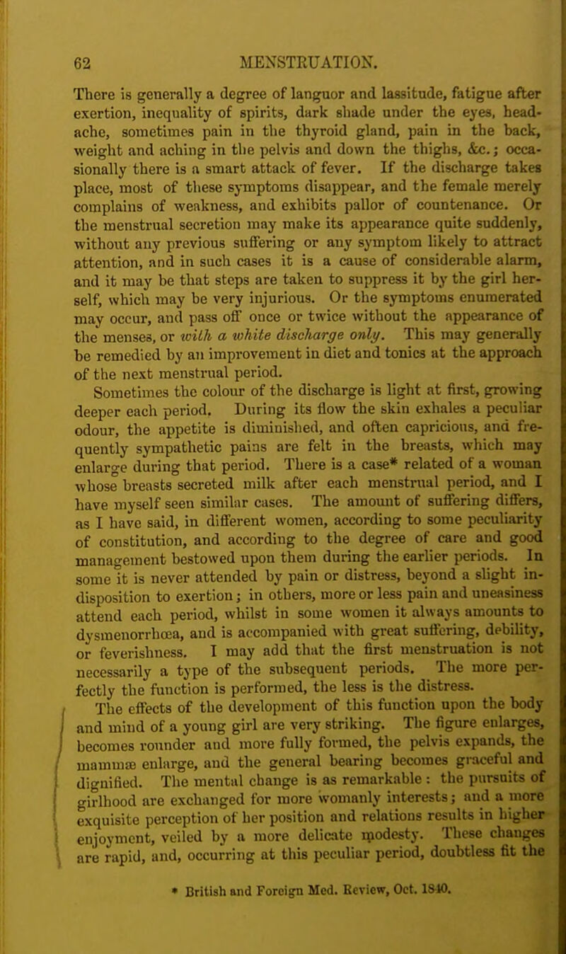 There is generally a degree of languor and lassitude, fatigue after exertion, inequality of spirits, dark shade under the eyes, head- ache, sometimes pain in the thyroid gland, pain in the back, weight and aching in the pelvis and down the thighs, &c.; occa- sionally there is a smart attack of fever. If the discharge takes place, most of these symptoms disappear, and the female merely complains of weakness, and exhibits pallor of countenance. Or the menstrual secretion may make its appearance quite suddenly, without any previous suffering or any symptom likely to attract attention, and in such cases it is a cause of considerable alarm, and it may be that steps are taken to suppress it by the girl her- self, which may be very injurious. Or the symptoms enumerated may occur, aud pass off once or twice without the appearance of the menses, or with a white discharge only. This may generally be remedied by an improvement in diet and tonics at the approach of the next menstrual period. Sometimes the colour of the discharge is light at first, growing deeper each period. During its flow the skin exhales a peculiar odour, the appetite is diminished, and often capricious, and fre- quently sympathetic pains are felt in the breasts, which may enlarge during that period. There is a case* related of a woman whose breasts secreted milk after each menstrual period, and I have myself seen similar cases. The amount of suffering differs, as I have said, in different women, according to some peculiarity of constitution, and according to the degree of care and good management bestowed upon them during the earlier periods. In some it is never attended by pain or distress, beyond a slight in- disposition to exertion; in others, more or less pain and uneasiness attend each period, whilst in some women it always amounts to dysinenorrhcea, and is accompanied with great suffering, debility, or feverishness. I may add that the first menstruation is not necessarily a type of the subsequent periods. The more per- fectly the function is performed, the less is the distress. The effects of the development of this function upon the body and miud of a young girl are very striking. The figure enlarges, becomes rounder and more fully formed, the pelvis expands, the niaimnae enlarge, and the general bearing becomes graceful and dignified. The mental change is as remarkable : the pursuits of girlhood are exchanged for more Womanly interests; and a more exquisite perception of her position and relations results in higher enjoyment, veiled by a more delicate modesty. These changes are rapid, and, occurring at this peculiar period, doubtless fit the * British and Foreign Med. Review, Oct. 18-10.