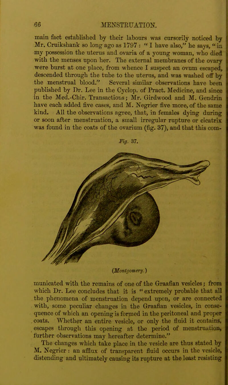 main fact established by their labours was cursorily noticed by Mr. Cruikshank so long ago as 1797 :  I have also, he says, in my possession the uterus and ovaria of a young woman, who died with the menses upon her. The external membranes of the ovary were burst at one place, from whence I suspect an ovum escaped, descended through the tube to the uterus, and was washed off by the menstrual blood. Several similar observations have been published by Dr. Lee in the Cyclop, of Pract. Medicine, and since in the Med.-Chir. Transactions; Mr. Girdwood and M. Gendrin have each added five cases, and M. Negrier five more, of the same kind. All the observations agree, that, in females dying during or soon after menstruation, a small irregular rupture or cicatrix was found in the coats of the ovarium (fig. 37), and that this com- Fig. 37. (Montgomery.) municated with the remains of one of the Graafian vesicles; from which Dr. Lee concludes that it is  extremely probable that all the phenomena of menstruation depend upon, or are connected with, some peculiar changes in the Graafian vesicles, in conse- quence of which an opening is formed in the peritoneal and proper coats. Whether an entire vesicle, or only the fluid it contains, escapes through this opening at the period of menstruation, further observations may hereafter determine. The changes which take place in the vesicle are thus stated by M. Negrier: an afflux of transparent fluid occurs in the vesicle, distending and ultimately causing its rupture at the least resisting