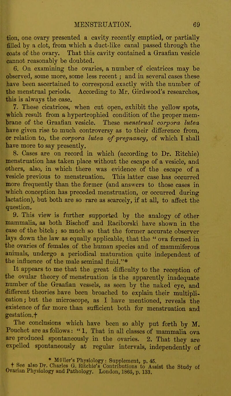 tion, one ovary presented a cavity recently emptied, or partially filled by a clot, from which, a duct-like canal passed through the coats of the ovary. That this cavity contained a Graafian vesicle cannot reasonably be doubted. 6. On examining the ovaries, a number of cicatrices may be observed, some more, some less recent; and in several cases these have been ascertained to correspond exactly with the number of the menstrual periods. According to Mr. Girdwood's researches, this is always the case. 7. These cicatrices, when cut open, exhibit the yellow spots, which result from a hypertrophied condition of the proper mem- brane of the Graafian vesicle. These menstrual corpora lutea have given rise to much controversy as to their difference from, or relation to, the corpora lutea of pregnancy, of which I shall have more to say presently. 8. Cases are on record in which (according to Dr. Eitchie) menstruation has taken place without the escape of a vesicle, and others, also, in which there was evidence of the escape of a vesicle previous to menstruation. This latter case has occurred more frequently than the former (and answers to those cases in which conception has preceded menstruation, or occurred during lactation), but both are so rare as scarcely, if at all, to affect the question. 9. This view is further supported by the analogy of other mammalia, as both Bischoff and Raciborski have shown in the case of the bitch; so much so that the former accurate observer lays down the law as equally applicable, that the  ova formed in the ovaries of females of the human species and of mammiferous animals, undergo a periodical maturation quite independent of the influence of the male seminal fluid.* It appears to me that the great difficulty to the reception of the ovular theory of menstruation is the apparently inadequate number of the Graafian vessels, as seen by the naked eye, and different theories have been broached to explain their multipli- cation ; but the microscope, as I have mentioned, reveals the existence of far more than sufficient both for menstruation and gestation .f The conclusions which have been so ably put forth by M. Pouchet are as follows:  1. That in all classes of mammalia ova are produced spontaneously in the ovaries. 2. That they are expelled spontaneously at regular intervals, independently of * MGller's Physiology: Supplement, p. 45. t See also Dr. Charles G. Ritchie's Contributions to Assist the Study of Ovarian Physiology and Pathology. London, 1805, p. 133.