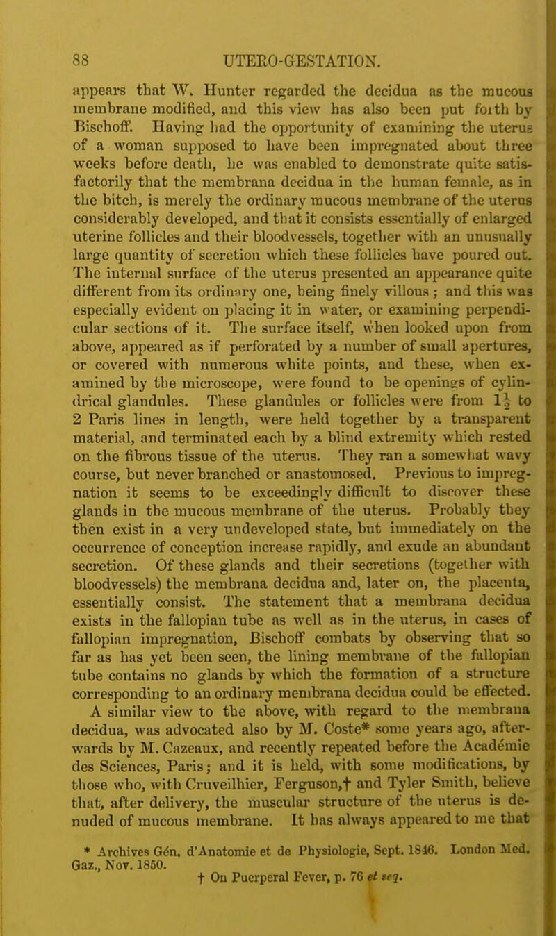 appears that W. Hunter regarded the decidua as the mucous membrane modified, and this view has also been put foith by Bischoff. Having had the opportunity of examining the uterus of a woman supposed to have been impregnated about three weeks before death, he was enabled to demonstrate quite satis- factorily that the membrana decidua in the human female, as in the bitch, is merely the ordinary mucous membrane of the uterus considerably developed, and that it consists essentially of enlarged uterine follicles and their bloodvessels, together with an unusually large quantity of secretion which these follicles have poured out. The internal surface of the uterus presented an appearance quite different from its ordinary one, being finely villous ; and this was especially evident on placing it in water, or examining perpendi- cular sections of it. The surface itself, when looked upon from above, appeared as if perforated by a number of small apertures, or covered with numerous white points, and these, when ex- amined by the microscope, were found to be openings of cylin- drical glandules. These glandules or follicles were from H to 2 Paris lines in length, were held together by n transparent material, and terminated each by a blind extremity which rested on the fibrous tissue of the uterus. They ran a somewhat wavy course, but never branched or anastomosed. Previous to impreg- nation it seems to be exceedingly difficult to discover these glands in the mucous membrane of the uterus. Probably they then exist in a very undeveloped state, but immediately on the occurrence of conception increase rapidly, and exude an abundant secretion. Of these glands and their secretions (together with bloodvessels) the membrana decidua and, later on, the placenta, essentially consist. The statement that a membrana decidua exists in the fallopian tube as well as in the uterus, in cases of fallopian impregnation, Bischoff combats by observing that so far as has yet been seen, the lining membrane of the fallopian tube contains no glauds by which the formation of a structure corresponding to an ordinary membrana decidua could be effected. A similar view to the above, with regard to the membrana decidua, was advocated also by M. Coste* some years ago, after- wards by M. Cazeaux, and recently repeated before the Acadeinie des Sciences, Paris; and it is held, with some modifications, by those who, with Cruveilhier, Ferguson,! and Tyler Smith, believe that, after delivery, the muscular structure of the uterus is de- nuded of mucous membrane. It has always appeared to me that * Archives Gen. d'Anatomie et de Physiologic, Sept. 1846. London Med. Gaz., Nov. 1860. t On Puerperal Fever, p. 76 et tej.