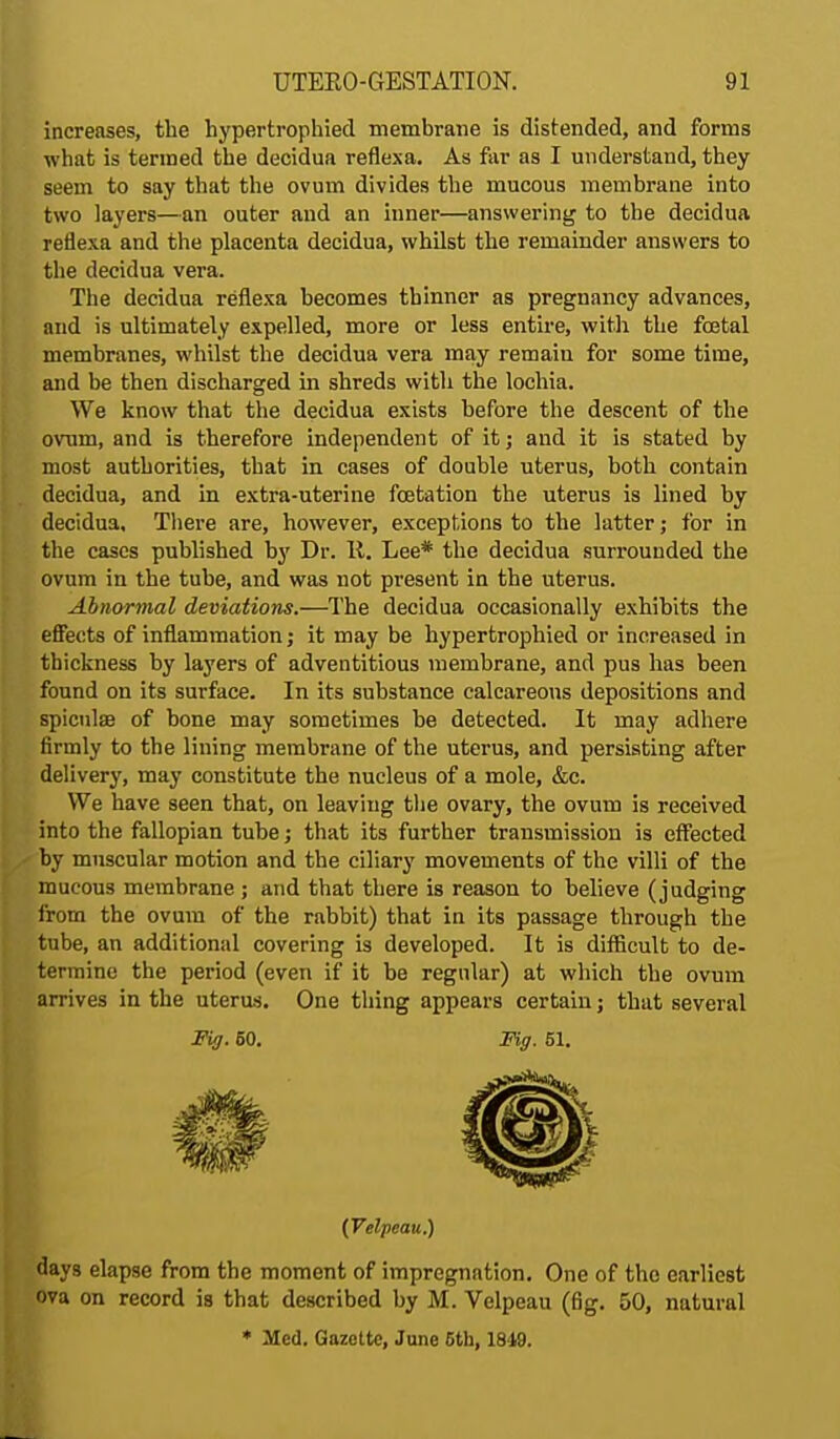 increases, the hypertrophied membrane is distended, and forms what is termed the decidua reflexa. As far as I understand, they seem to say that the ovum divides the mucous membrane into two layers—an outer and an inner—answering to the decidua reflexa and the placenta decidua, whilst the remainder answers to the decidua vera. The decidua reflexa becomes thinner as pregnancy advances, and is ultimately expelled, more or less entire, with the foetal membranes, whilst the decidua vera may remain for some time, and be then discharged in shreds with the lochia. We know that the decidua exists before the descent of the ovum, and is therefore independent of it; and it is stated by most authorities, that in cases of double uterus, both contain decidua, and in extra-uterine fetation the uterus is lined by decidua. There are, however, exceptions to the latter; for in the cases published by Dr. It. Lee* the decidua surrounded the ovum in the tube, and was not present in the uterus. Abnormal deviations.—The decidua occasionally exhibits the effects of inflammation; it may be hypertrophied or increased in thickness by layers of adventitious membrane, and pus has been found on its surface. In its substance calcareous depositions and spicnlse of bone may sometimes be detected. It may adhere firmly to the lining membrane of the uterus, and persisting after delivery, may constitute the nucleus of a mole, &c. We have seen that, on leaving the ovary, the ovum is received into the fallopian tube; that its further transmission is effected by muscular motion and the ciliary movements of the villi of the mucous membrane ; and that there is reason to believe (judging from the ovum of the rabbit) that in its passage through the tube, an additional covering is developed. It is difficult to de- termine the period (even if it be regular) at which the ovum arrives in the uterus. One thing appears certain; that several Fig. 60. Fig. 51. (Velpeau.) days elapse from the moment of impregnation. One of the earliest ova on record is that described by M. Velpeau (fig. 50, natural * Med. Gazette, June 5th, 1849.