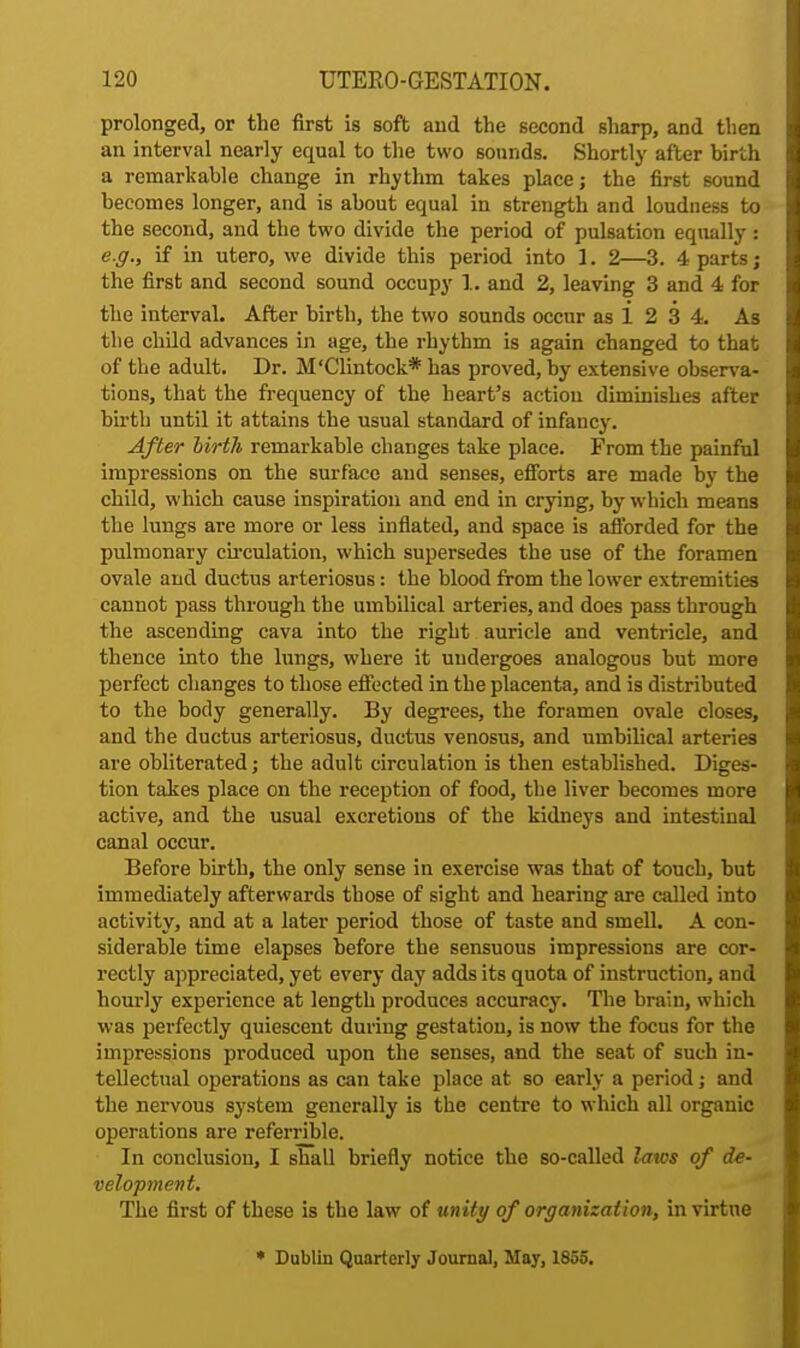 prolonged, or the first is soft and the second sharp, and then an interval nearly equal to the two sounds. Shortly after birth a remarkable change in rhythm takes place; the first sound becomes longer, and is about equal in strength and loudness to the second, and the two divide the period of pulsation equally: e.g., if in utero, we divide this period into 1. 2—3. 4 parts; the first and second sound occupy 1. and 2, leaving 3 and 4 for the interval. After birth, the two sounds occur as i 2 3 4. As the child advances in age, the rhythm is again changed to that of the adult. Dr. M'Clintock* has proved, by extensive observa- tions, that the frequency of the heart's action diminishes after birth until it attains the usual standard of infancy. After birth remarkable changes take place. From the painful impressions on the surface and senses, efforts are made by the child, which cause inspiration and end in crying, by which means the lungs are more or less inflated, and space is afforded for the pulmonary circulation, which supersedes the use of the foramen ovale and ductus arteriosus: the blood from the lower extremities cannot pass through the umbilical arteries, and does pass through the ascending cava into the right auricle and ventricle, and thence into the lungs, where it undergoes analogous but more perfect changes to those effected in the placenta, and is distributed to the body generally. By degrees, the foramen ovale closes, and the ductus arteriosus, ductus venosus, and umbilical arteries are obliterated; the adult circulation is then established. Diges- tion takes place on the reception of food, the liver becomes more active, and the usual excretions of the kidneys and intestinal canal occur. Before birth, the only sense in exercise was that of touch, hut immediately afterwards those of sight and hearing are called into activity, and at a later period those of taste and smell. A con- siderable time elapses before the sensuous impressions are cor- rectly appreciated, yet every day adds its quota of instruction, and hourly experience at length produces accuracy. The brain, which was perfectly quiescent during gestation, is now the focus for the impressions produced upon the senses, and the seat of such in- tellectual operations as can take place at so early a period; and the nervous system generally is the centre to which all organic operations are referrible. In conclusion, I shall briefly notice the so-called laws of de- velopment. The first of these is the law of unity of organization, in virtue * Dublin Quarterly Journal, May, 1855.