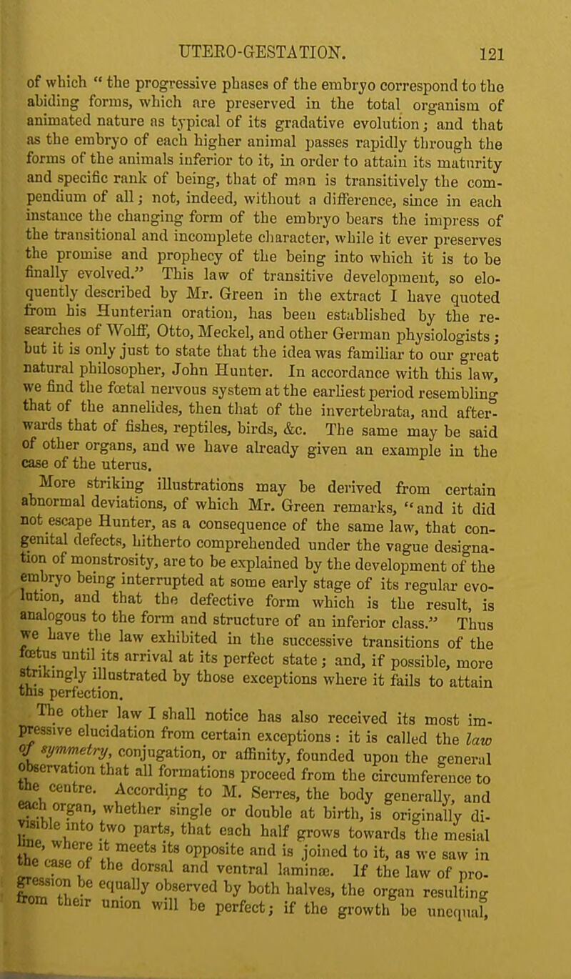 of which  the progressive phases of the embryo correspond to the abiding forms, which are preserved in the total organism of animated nature ns typical of its gradative evolution; and that as the embryo of each higher animal passes rapidly through the forms of the animals inferior to it, in order to attain its maturity and specific rank of being, that of man is transitively the com- pendium of all; not, indeed, without a difference, since in each instance the changing form of the embryo bears the impress of the transitional and incomplete character, while it ever preserves the promise and prophecy of the being into which it is to be finally evolved. This law of transitive development, so elo- quently described by Mr. Green in the extract I have quoted from his Hunterian oration, has been established by the re- searches of Wolff, Otto, Meckel, and other German physiologists; but it is only just to state that the idea was familiar to our great natural philosopher, John Hunter. In accordance with this law, we find the foetal nervous system at the earliest period resembling that of the annelides, then that of the invertebrata, and after- wards that of fishes, reptiles, birds, &c. The same may be said of other organs, and we have already given an example in the case of the uterus. More striking illustrations may be derived from certain abnormal deviations, of which Mr. Green remarks, and it did not escape Hunter, as a consequence of the same law, that con- genital defects, hitherto comprehended under the vague designa- tion of monstrosity, are to be explained by the development of the embryo being interrupted at some early stage of its regular evo- lution, and that the defective form which is the result, is analogous to the form and structure of an inferior class. Thus we have the law exhibited in the successive transitions of the totus until its arrival at its perfect state; and, if possible, more strikingly illustrated by those exceptions where it fails to attain this perfection. The other law I shall notice has also received its most im- pressive elucidation from certain exceptions : it is called the law oj symmetry, conjugation, or affinity, founded upon the general Observation that all formations proceed from the circumference to tte centre. According to M. Serres, the body generally, and each organ, whether single or double at birth, is originally di- vwible into two parts, that each half grows towards the mesial the ,.a,pe^ I16,6*3 °PP°Site and is J'°!ned t0 as we *™ ^ We tase of the dorsal and ventral lamina;. If the law of pro- gression be equally observed by both halves, the organ resulting from their union will be perfect; if the growth be unequal,