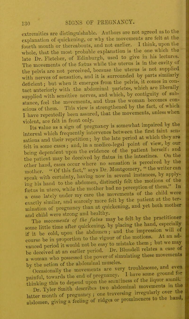 extremities are distinguishable. Authors arc not agreed as to the explanation of quickening, or why the movements are felt at the fourth month or thereabouts, and not earlier. I think, upon the whole, that the most prohable explanation is the one which the late Dr. Fletcher, of Edinburgh, used to give in his lectures. The movements of the fetus while the uterus is in the cavity ot the pelvis are not perceived, because the uterus is not supplied with nerves of sensation, and it is surrounded by parts similarly deficient; but when it emerges from the pelvis, it comes in con- tact anteriorly with the abdominal parietes, which are liberally supplied with sensitive nerves, and which, by contiguity of sub- stance, feel the movements, and thus the woman becomes con- scious of them. This view is strengthened by the fact, of which I have repeatedly been assured, that the movements, unless when violent, are felt in front only. . ,, ,, Its value as a sign of pregnancy is somewhat impaired by the interval which frequently intervenes between the first faint sen- sations and their repetition; by the late period at which they are felt in some cases; and, in a medico-legal point of view by our beincr dependent upon the evidence of the patient herself: and the patient may be deceived by flatus in the intestines. On the oilier hand, cases occur where no sensation is perceived by the mother  Of this fact, says Dr. Montgomery,  the writer can speak with certainty, having now in several instances, by apply- iL his hand to the abdomen, distinctly felt the motions of the foetus in utero, while the mother bad no perception of them. In a case lately under ray care the movements of the child «eie exactly similar, and scarcely more felt by the patient at-the ter- mination of pregnancy than at quickening, and yet both mother and child were strong and healthy. The movements of the fmtu, may be felt by the practitioner some little time after quickening, by placing the hand, especially if it be cold, upon the abdomen; and the impression w.11 of course be in proportion to the vigour of the motions. At an ad- Tnced period it would not be easy to mistake them ; but we may he deceived at an earlier period. Dr. Blundell relates a case of a woman who possessed the power of simulating these movements bv the action of the abdominal muscles. Occasionally the movements are very troublesome, and ^ en painXtowais the end of pregnancy. 1 have some ground for Sag this to depend upon the scantiness of the liquor a un. . Dr Tyler Smith describes two abdominal movements m he latter month of pregnancy ; one traversing irregularly over he abdomen, giving a feeling of ridges or prominences to the hand,