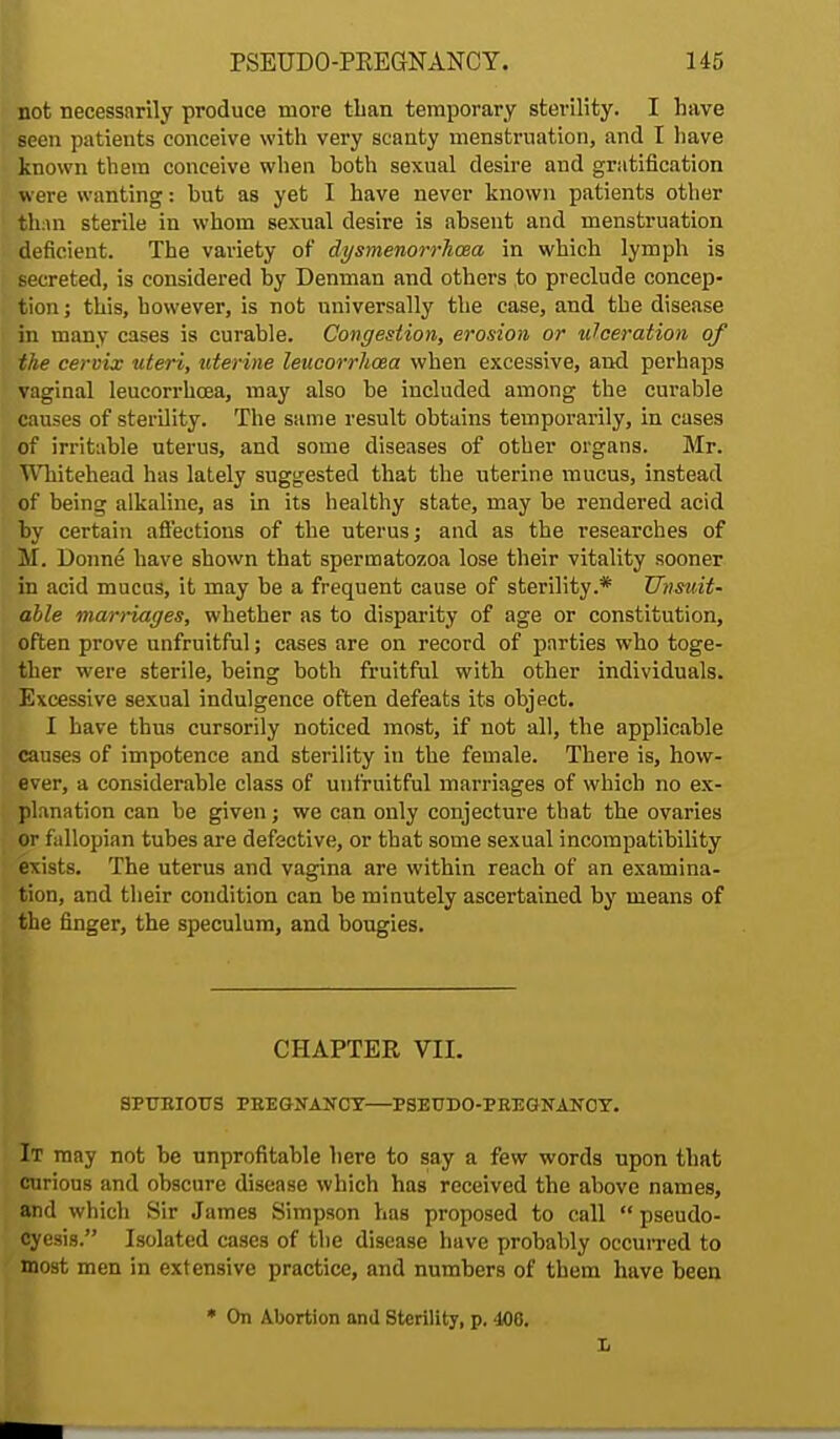 not necessarily produce more than temporary sterility. I have seen patients conceive with very scanty menstruation, and I have known them conceive when hoth sexual desire and gratification were wanting: hut as yet I have never known patients other than sterile in whom sexual desire is absent and menstruation deficient. The variety of dysmenorrlioea in which lymph is secreted, is considered by Denman and others to preclude concep- tion ; this, however, is not universally the case, and the disease in many cases is curable. Congestion, erosion or ulceration of the cervix uteri, uterine leucorrhcea when excessive, and perhaps vaginal leucorrhcea, may also be included among the curable causes of sterility. The same result obtains temporarily, in cases of irritable uterus, and some diseases of other organs. Mr. Whitehead has lately suggested that the uterine mucus, instead of being alkaline, as in its healthy state, may be rendered acid by certain affections of the uterus; and as the researches of M. Donne have shown that spermatozoa lose their vitality sooner in acid mucus, it may be a frequent cause of sterility.* Unsuit- able marriages, whether as to disparity of age or constitution, often prove unfruitful; cases are on record of parties who toge- ther were sterile, being both fruitful with other individuals. Excessive sexual indulgence often defeats its object. I have thus cursorily noticed most, if not all, the applicable causes of impotence and sterility in the female. There is, how- ever, a considerable class of unfruitful marriages of which no ex- planation can be given; we can only conjecture that the ovaries or fallopian tubes are defective, or that some sexual incompatibility exists. The uterus and vagina are within reach of an examina- tion, and their condition can be minutely ascertained by means of the finger, the speculum, and bougies. CHAPTER VII. SPURIOUS PREGNANCY—PSEUDO-PREGNANCY. It may not be unprofitable here to say a few words upon that curious and obscure disease which has received the above names, and which Sir James Simpson has proposed to call  pseudo- cyesis. Isolated cases of the disease have probably occurred to most men in extensive practice, and numbers of them have been * On Abortion and Sterility, p. 400. L