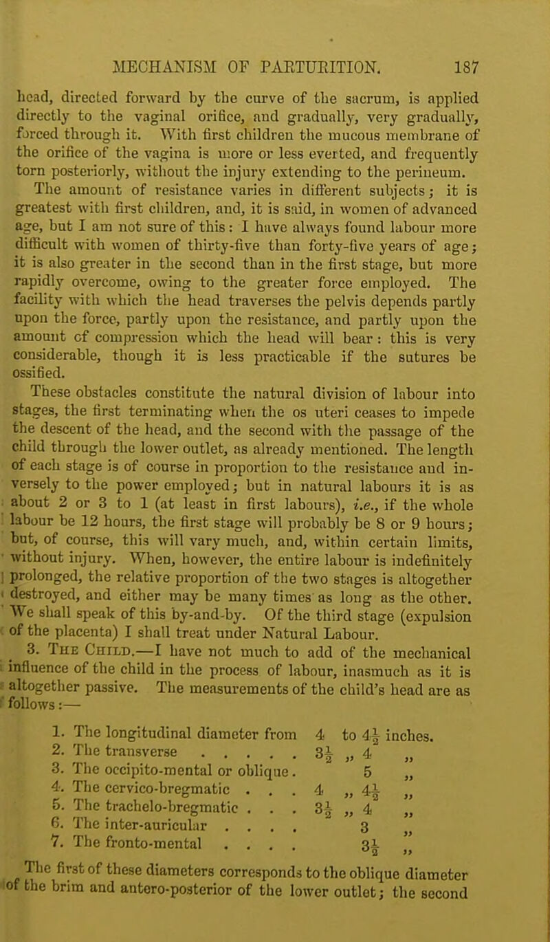 head, directed forward by the curve of the sacrum, is applied directly to the vaginal orifice, and gradually, very gradually, forced through it. With first children the mucous membrane of the orifice of the vagina is more or less everted, and frequently torn posteriorly, without the injury extending to the perineum. The amount of resistance varies in different subjects; it is greatest with first children, and, it is said, in women of advanced age, but I am not sure of this: I have always found labour more difficult with women of thirty-five than forty-five years of age j it is also greater in the second than in the first stage, but more rapidly overcome, owing to the greater force employed. The facility with which the head traverses the pelvis depends partly upon the force, partly upon the resistance, and partly upon the amount cf compression which the head will bear: this is very considerable, though it is less practicable if the sutures be ossified. These obstacles constitute the natural division of labour into stages, the first terminating when the os uteri ceases to impede the descent of the head, and the second with the passage of the child through the lower outlet, as already mentioned. The length of each stage is of course in proportion to the resistance and in- versely to the power employed; but in natural labours it is as about 2 or 3 to 1 (at least in first labours), i.e., if the whole labour be 12 hours, the first stage will probably be 8 or 9 hours; but, of course, this will vary much, and, within certain limits, without injury. When, however, the entire labour is indefinitely prolonged, the relative proportion of the two stages is altogether destroyed, and either may be many times as long as the other. We shall speak of this by-and-by. Of the third stage (expulsion c of the placenta) I shall treat under Natural Labour. 3. The Child.—I have not much to add of the mechanical i influence of the child in the process of labour, inasmuch as it is i altogether passive. The measurements of the child's head are as f follows:— 1. The longitudinal diameter from 2. The transverse .... 3. The occipito-mental or oblique 4. The cervico-bregmatic . . 5. The trachelo-bregmatie . . 6. The inter-auricular . . . 7. The fronto-mental . . . The first of these diameters corresponds to the oblique diameter iof the brim and anteroposterior of the lower outlet; the second 4 to4i inches. 3* „ 4 » 5 4 » *2 tt » 4 M 3 99 ^2 99