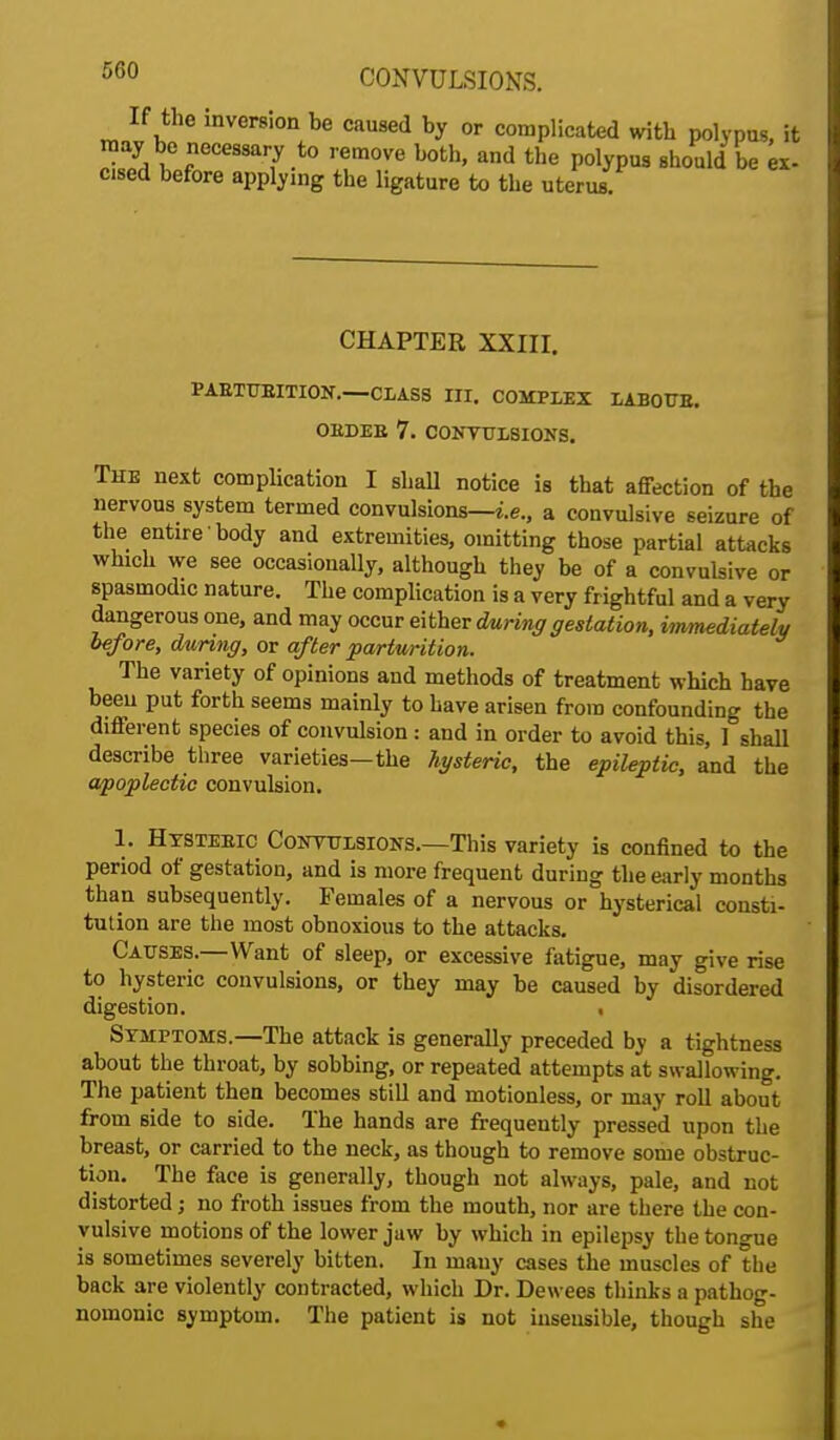 If the inversion be caused by or complicated with polypus, it may be necessary to remove both, and the polypus should be ex- cised before applying the ligature to the uterus CHAPTER XXIII. PABTUBITION.—CLASS III. COMPLEX LABOTTE. OEDEE 7. CONVULSIONS. The next complication I shall notice is that affection of the nervous system termed convulsions—i.e., a convulsive seizure of the entire body and extremities, omitting those partial attacks which we see occasionally, although they be of a convulsive or spasmodic nature. The complication is a very frightful and a very dangerous one, and may occur either during gestation, immediately before, during, or after parturition. The variety of opinions and methods of treatment which have been put forth seems mainly to have arisen from confounding the different species of convulsion : and in order to avoid this, 1 shall describe three varieties—the hysteric, the epileptic, and the apoplectic convulsion. 1. Htsteeic Convulsions.—This variety is confined to the period of gestation, and is more frequent during the early months than subsequently. Females of a nervous or hysterical consti- tution are the most obnoxious to the attacks. Causes.—Want of sleep, or excessive fatigue, may give rise to hysteric convulsions, or they may be caused by disordered digestion. . Symptoms.—The attack is generally preceded by a tightness about the throat, by sobbing, or repeated attempts at swallowing. The patient then becomes still and motionless, or may roll about from side to side. The hands are frequently pressed upon the breast, or carried to the neck, as though to remove some obstruc- tion. The face is generally, though not always, pale, and not distorted j no froth issues from the mouth, nor are there the con- vulsive motions of the lower jaw by which in epilepsy the tongue is sometimes severely bitten. In many cases the muscles of the back are violently contracted, which Dr. Dewees thinks a pathog- nomonic symptom. The patient is not insensible, though she