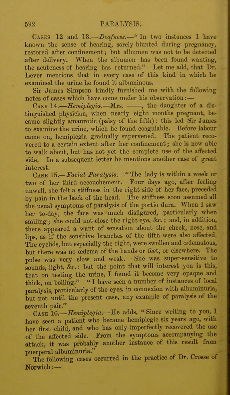 Cases 12 and 13.—Deafness.— In two instances I have known the sense of hearing, sorely blunted during pregnancy, restored after confinement; but albumen was not to be detected after delivery. When the albumen has been found wanting, the acuteness of hearing has returned. Let me add, that Dr. Lever mentions that in every case of this kind in which he examined the urine he found it albuminous. Sir James Simpson kindly furnished me with the following notes of cases which have come under his observation:— Case 14.—Hemiplegia.—Mrs. , the daughter of a dis- tinguished physician, when nearly eight mouths pregnant, be- came slightly amaurotic (palsy of the fifth): this led Sir James to examine the urine, which he found coagulable. Before labour came on, hemiplegia gradually supervened. The patient reco- vered to a certain extent after her confinement; she is now able to walk about, but has not yet the complete use of the affected side. In a subsequent letter he mentions another case of great interest. Case 15.— Facial Paralysis.—The lady is within a week or two of her third accouchement. Four days ago, after feeling unwell, she felt a stiffness in the right side of her face, preceded by pain in the back of the head. The stiffness soon assumed all the usual symptoms of paralysis of the portio dura. When I saw her to-day, the face was much disfigured, particularly when smiling; she could not close the right eye, &c.; and, in addition, there appeared a want of sensation about the cheek, nose, and lips, as if the sensitive branches of the fifth were also affected. The eyelids, but especially the right, were swollen and oedematous, but there was no oedema of the hands or feet, or elsewhere. The pulse was very slow and weak. She was super-sensitive to sounds, light, &c.: but the point that will interest you is this, that on testing the urine, I found it become very opaque and thick, on boiling.  I have seen a number of instances of local paralysis, particularly of the eyes, in connexion with albuminuria, but not until the present case, any example of paralysis of the seventh pair. Case 16.—Hemiplegia.—He adds,  Since writing to you, I have seen a patient who became hemiplegic six years ago, with her first child, and who has only imperfectly recovered the use of the affected side. From the symptoms accompanying the attack, it was probably another instance of this result from puerperal albuminuria. The following cases occurred in the practice of Dr. Crosse of Norwich:—