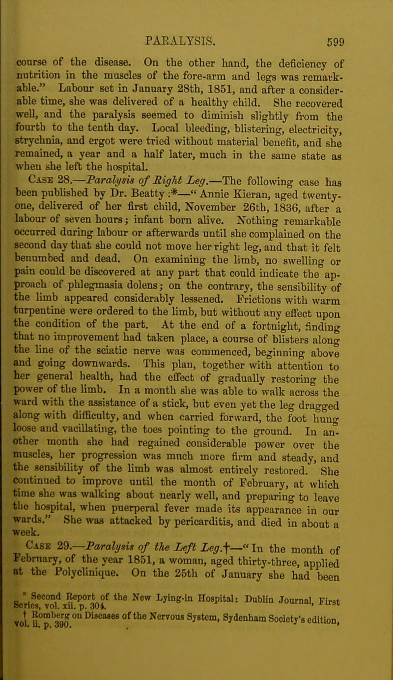 course of the disease. On the other hand, the deficiency of nutrition in the muscles of the fore-arm and legs was remark- able. Labour set in January 28th, 1851, and after a consider- able time, she was delivered of a healthy child. She recovered well, and the paralysis seemed to diminish slightly from the fourth to the tenth day. Local bleeding, blistering, electricity, strychnia, and ergot were tried without material benefit, and she remained, a year and a half later, much in the same state as when she left the hospital. Case 28.—Paralysis of Right Leg.—The following case has been published by Dr. Beatty :*— Annie Kieran, aged twenty- one, delivered of her first child, November 26th, 1836, after a labour of seven hours j infant born alive. Nothing remarkable occurred during labour or afterwards until she complained on the second day that she could not move her right leg, and that it felt benumbed and dead. On examining the limb, no swelling or pain could be discovered at any part that could indicate the ap- proach of phlegmasia dolens; on the contrary, the sensibility of the limb appeared considerably lessened. Frictions with warm turpentine were ordered to the limb, but without any effect upon the condition of the part. At the end of a fortnight, finding that no improvement had taken place, a course of blisters along the line of the sciatic nerve was commenced, beginning above and going downwards. This plan, together with attention to her general health, had the effect of gradually restoring the power of the limb. In a month she was able to walk across the ward with the assistance of a stick, but even yet the leg dragged along with difficulty, and when carried forward, the loot hung loose and vacillating, the toes pointing to the ground. In an° other month she had regained considerable power over the muscles, her progression was much more firm and steady, and the sensibility of the limb was almost entirely restored. ' She continued to improve until the month of February, at which time she was walking about nearly well, and preparing to leave the hospital, when puerperal fever made its appearance in our wards. She was attacked by pericarditis, and died in about a week. Case 29.—Paralysis of the Left Leg.f—ln the month of February, of the year 1851, a woman, aged thirty-three, applied at the Polyclinique. On the 25th of January she had been * Second Report of the New Lying-in Hospital: Dublin Journal First Scries, vol. in. p. 30i. * vol. U°p b390 °U Di8eMe8 °f tbe NcrT0US Syfltcm' Sydenham Society's edition,