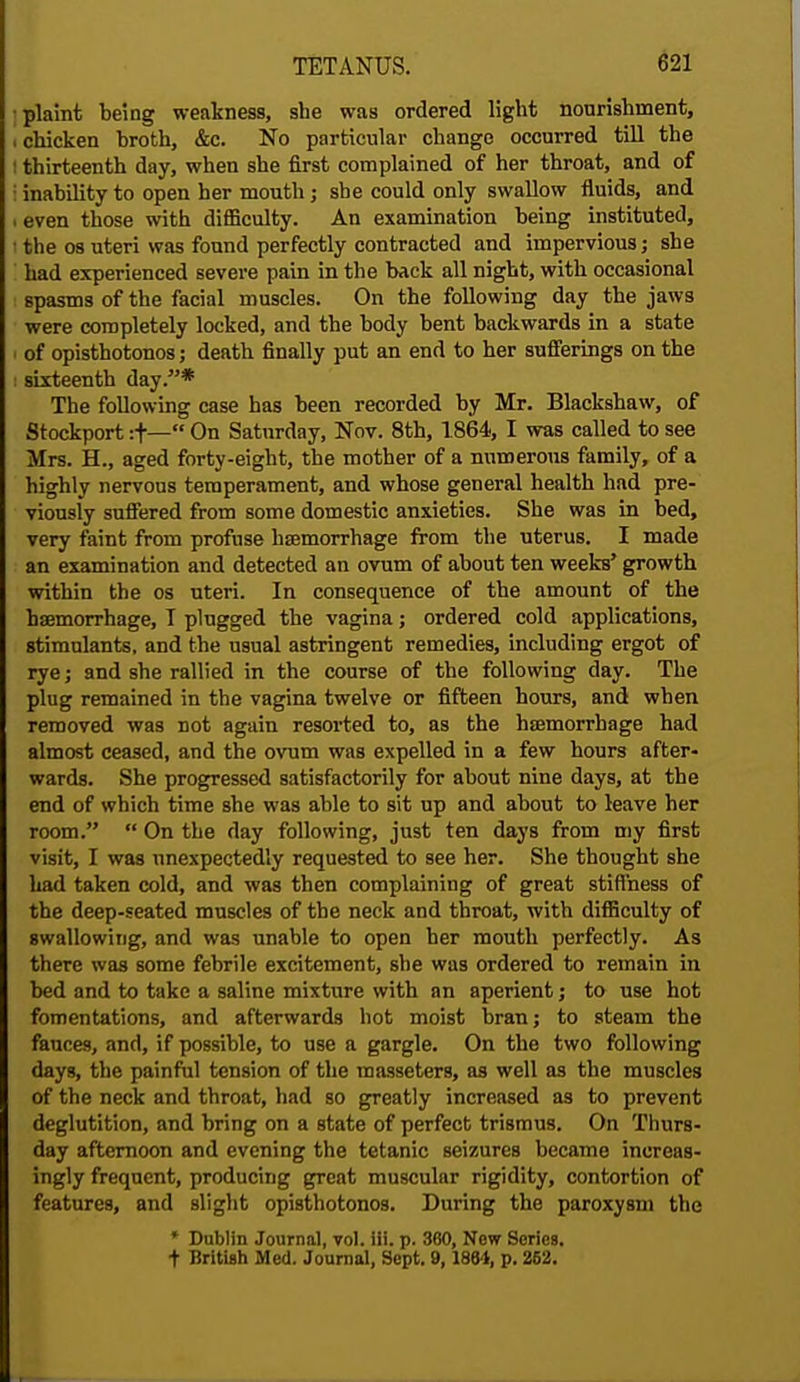 plaint being weakness, she was ordered light nourishment, . chicken broth, &c. No particular change occurred till the thirteenth day, when she first complained of her throat, and of inability to open her mouth; she could only swallow fluids, and even those with difficulty. An examination being instituted, the os uteri was found perfectly contracted and impervious; she had experienced severe pain in the back all night, with occasional spasms of the facial muscles. On the following day the jaws were completely locked, and the body bent backwards in a state of opisthotonos; death finally put an end to her sufferings on the i sixteenth day.* The following case has been recorded by Mr. Blackshaw, of Stockport :f— On Saturday, Nov. 8th, 1864, I was called to see Mrs. H., aged forty-eight, the mother of a numerous family, of a highly nervous temperament, and whose general health had pre- viously suffered from some domestic anxieties. She was in bed, very faint from profuse haemorrhage from the uterus. I made an examination and detected an ovum of about ten weeks' growth within the os uteri. In consequence of the amount of the haemorrhage, I plugged the vagina; ordered cold applications, stimulants, and the usual astringent remedies, including ergot of rye; and she rallied in the course of the following day. The plug remained in the vagina twelve or fifteen hours, and when removed was not again resorted to, as the haemorrhage had almost ceased, and the ovum was expelled in a few hours after- wards. She progressed satisfactorily for about nine days, at the end of which time she was able to sit up and about to leave her room.  On the day following, just ten days from my first visit, I was unexpectedly requested to see her. She thought she had taken cold, and was then complaining of great stiffness of the deep-seated muscles of the neck and throat, with difficulty of swallowing, and was unable to open her mouth perfectly. As there was some febrile excitement, she was ordered to remain in bed and to take a saline mixture with an aperient; to use hot fomentations, and afterwards hot moist bran; to steam the fauces, and, if possible, to use a gargle. On the two following days, the painful tension of the masseters, as well as the muscles of the neck and throat, had so greatly increased as to prevent deglutition, and bring on a state of perfect trismus. On Thurs- day afternoon and evening the tetanic seizures became increas- ingly frequent, producing great muscular rigidity, contortion of features, and slight opisthotonos. During the paroxysm the * Dublin Journal, vol. iii. p. 360, New Series. + British Med. Journal, Sept. 9,1884, p. 262.