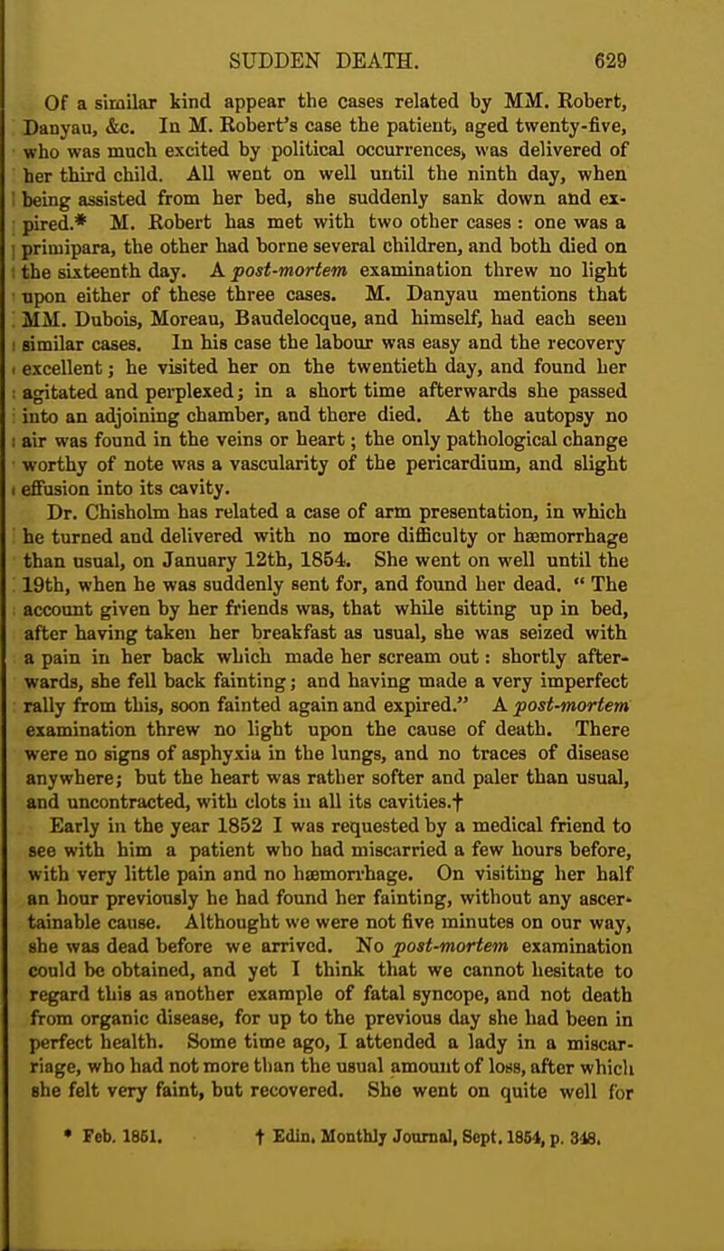 Of a similar kind appear the cases related by MM. Robert, Danyau, &c. In M. Robert's case the patientj aged twenty-five, ■ who was much excited by political occurrences, was delivered of ' her third child. All went on well until the ninth day, when I being assisted from her bed, she suddenly sank down and ex- I pired.* M. Robert has met with two other cases : one was a I priruipara, the other had borne several children, and both died on t the sixteenth day. A post-mortem examination threw no light • upon either of these three cases. M. Danyau mentions that '. MM. Dubois, Moreau, Baudelocque, and himself, had each seen i similar cases. In his case the labour was easy and the recovery i excellent; he visited her on the twentieth day, and found her : agitated and perplexed; in a short time afterwards she passed : into an adjoining chamber, and there died. At the autopsy no i air was found in the veins or heart; the only pathological change worthy of note was a vascularity of the pericardium, and slight i effusion into its cavity. Dr. Chisholm has related a case of arm presentation, in which ! he turned and delivered with no more difficulty or haemorrhage than usual, on January 12th, 1854. She went on well until the i 19th, when he was suddenly sent for, and found her dead.  The account given by her friends was, that while sitting up in bed, after having taken her breakfast as usual, she was seized with a pain in her back which made her scream out: shortly after- wards, she fell back fainting; and having made a very imperfect rally from this, soon fainted again and expired. A post-mortem examination threw no light upon the cause of death. There were no signs of asphyxia in the lungs, and no traces of disease anywhere; but the heart was rather softer and paler than usual, and uncontracted, with clots in all its cavities.f Early in the year 1852 I was requested by a medical friend to see with him a patient who had miscarried a few hours before, with very little pain and no haemorrhage. On visiting her half an hour previously he had found her fainting, without any ascer* tainable cause. Althought we were not five minutes on our way, she was dead before we arrived. No post-mortem examination could be obtained, and yet I think that we cannot hesitate to regard this as another example of fatal syncope, and not death from organic disease, for up to the previous day she had been in perfect health. Some time ago, I attended a lady in a miscar- riage, who had not more than the usual amount of loss, after which she felt very faint, but recovered. She went on quite well for • Feb. 1861. t Edin. Monthly Journal, Sept. 1864, p. 348.