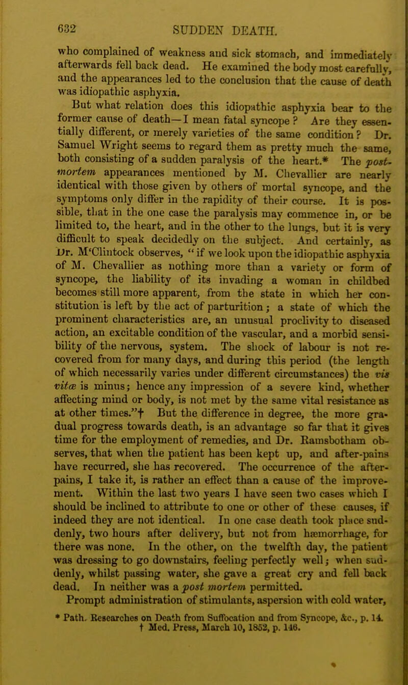 who complained of weakness and sick stomach, and immediately afterwards fell back dead. He examined the body most carefullv, and the appearances led to the conclusion that the cause of death was idiopathic asphyxia. But what relation does this idiopathic asphyxia bear to the former cause of death—I mean fatal syncope ? Are they essen- tially different, or merely varieties of the same condition ? Dr. Samuel Wright seems to regard them as pretty much the same, both consisting of a sudden paralysis of the heart* The post, mortem appearances mentioned by M. Chevallier are nearly identical with those given by others of mortal syncope, and the symptoms only differ in the rapidity of their course. It is pos- sible, that in the one case the paralysis may commence in, or be limited to, the heart, and in the other to the lungs, but it is very difficult to speak decidedly on the subject. And certainly, as JDr. M'Clintock observes,  if we look upon the idiopathic asphyxia of M. Chevallier as nothing more than a variety or form of syncope, the liability of its invading a woman in childbed becomes still more apparent, from the state in which her con- stitution is left by the act of parturition; a state of which the prominent characteristics are, an unusual proclivity to diseased action, an excitable condition of the vascular, and a morbid sensi- bility of the nervous, system. The shock of labour is not re- covered from for many days, and during this period (the length of which necessarily varies under different circumstances) the vis vitm is minus; hence any impression of a severe kind, whether affecting mind or body, is not met by the same vital resistance as at other times.f But the difference in degree, the more gra- dual progress towards death, is an advantage so far that it gives time for the employment of remedies, and Dr. Bamsbotham ob- serves, that when the patient has been kept up, and after-pains have recurred, she has recovered. The occurrence of the after- pains, I take it, is rather an effect than a cause of the improve- ment. Within the last two years I have seen two cases which I should be inclined to attribute to one or other of these causes, if indeed they are not identical. In one case death took pluce sud- denly, two hours after delivery, but not from haemorrhage, for there was none. In the other, on the twelfth day, the patient was dressing to go downstairs, feeling perfectly well; when sud- denly, whilst passing water, she gave a great cry and fell back dead. In neither was a post mortem permitted. Prompt administration of stimulants, aspersion with cold water, * Path. Researches on Death from Suffocation and from Syncope, &c, p. 14.