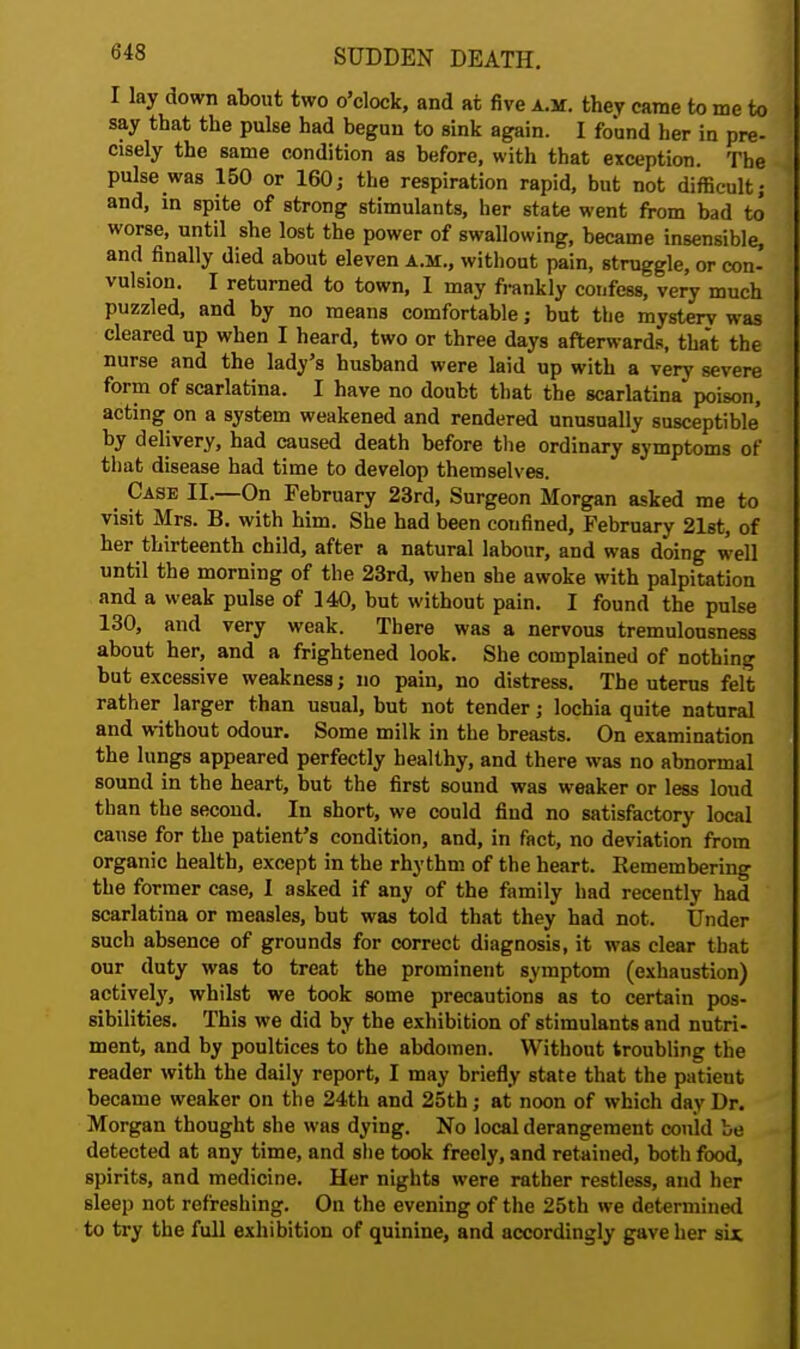 I lay down about two o'clock, and at five a.m. they came to me to say that the pulse had begun to sink again. I found her in pre- cisely the same condition as before, with that exception. The pulse was 150 or 160; the respiration rapid, but not difficult; and, in spite of strong stimulants, her state went from bad to worse, until she lost the power of swallowing, became insensible, and finally died about eleven a.m., without pain, struggle, or con- vulsion. I returned to town, I may frankly confess, very much puzzled, and by no means comfortable; but the mysterv was cleared up when I heard, two or three days afterwards, that the nurse and the lady's husband were laid up with a very severe form of scarlatina. I have no doubt that the scarlatina poison, acting on a system weakened and rendered unusually susceptible' by delivery, had caused death before the ordinary symptoms of that disease had time to develop themselves. Case II.—On February 23rd, Surgeon Morgan asked me to visit Mrs. B. with him. She had been confined, February 21st, of her thirteenth child, after a natural labour, and was doing well until the morning of the 23rd, when she awoke with palpitation and a weak pulse of 140, but without pain. I found the pulse 130, and very weak. There was a nervous tremulousness about her, and a frightened look. She complained of nothing but excessive weakness; no pain, no distress. The uterus felt rather larger than usual, but not tender; lochia quite natural and without odour. Some milk in the breasts. On examination the lungs appeared perfectly healthy, and there was no abnormal sound in the heart, but the first sound was weaker or less loud than the second. In short, we could find no satisfactory local cause for the patient's condition, and, in fact, no deviation from organic health, except in the rhythm of the heart. Remembering the former case, I asked if any of the family had recently had scarlatina or measles, but was told that they had not. Under such absence of grounds for correct diagnosis, it was clear that our duty was to treat the prominent symptom (exhaustion) actively, whilst we took some precautions as to certain pos- sibilities. This we did by the exhibition of stimulants and nutri- ment, and by poultices to the abdomen. Without troubling the reader with the daily report, I may briefly state that the patient became weaker on the 24th and 25th; at noon of which day Dr. Morgan thought she was dying. No local derangement could be detected at any time, and she took freely, and retained, both food, spirits, and medicine. Her nights were rather restless, and her sleep not refreshing. On the evening of the 25th we determined to try the full exhibition of quinine, and accordingly gave her six