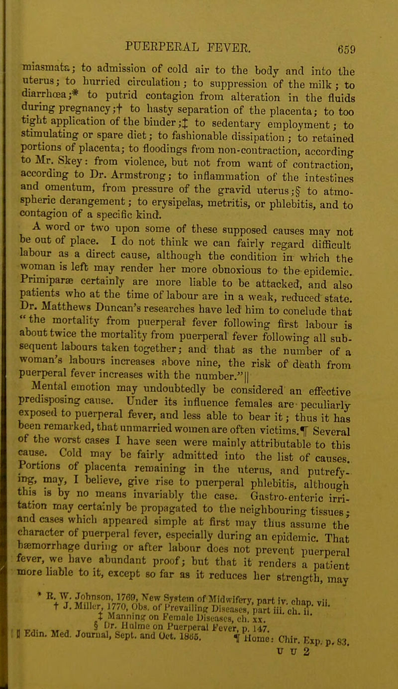 miasmata; to admission of cold air to the body and into the uterus; to hurried circulation; to suppression of the milk; to diarrhoea;* to putrid contagion from alteration in the fluids during pregnancy;! to hasty separation of the placenta; to too tight application of the binder;% to sedentary employment; to stimulating or spare diet; to fashionable dissipation ; to retained portions of placenta; to floodings from non-contraction, according to Mr. Skey: from violence, but not from want of contraction, according to Dr. Armstrong; to inflammation of the intestines and omentum, from pressure of the gravid uterus;J to atmo- spheric derangement; to erysipelas, metritis, or phlebitis, and to contagion of a specific kind. A word or two upon some of these supposed causes may not be out of place. I do not think we can fairly regard difficult labour as a direct cause, although the condition in which the woman is left may render her more obnoxious to the epidemic. Primiparae certainly are more liable to be attacked, and also patients who at the time of labour are in a weak, reduced state. Dr. Matthews Duncan's researches have led him to conclude that the mortality from puerperal fever following first labour is about twice the mortality from puerperal fever following all sub- sequent labours taken together; and that as the number of a woman's labours increases above nine, the risk of death from puerperal fever increases with the number. || Mental emotion may undoubtedly be considered an effective predisposing cause. Under its influence females are -peculiarly exposed to puerperal fever, and less able to bear it; thus it has been remarked, that unmarried women are often victims. 1 Several of the worst cases I have seen were mainly attributable to this cause. Cold may be fairly admitted into the list of causes Portions of placenta remaining in the uterus, and putrefy- ing, may, I believe, give rise to puerperal phlebitis, although this is by no means invariably the case. Gastroenteric irri- tation may certainly be propagated to the neighbouring tissues • and cases which appeared simple at first may thus assume the character of puerperal fever, especially during an epidemic That haemorrhage during or after labour does not prevent puerperal fever, we have abundant proof; but that it renders a patient more hable to it, except so far as it reduces her strength, may * Johnson 1769, Kew System of Midwifery, part iv.elian vil t J. Miller 1770, Obs. of Prevail^ Diseases; part iii ehif' I Manning on Female Diseases, eh. xx. ' H -an \' i r M,r HuIme on Puerperal Fever, p. 147. D Ed.n. Med. Journal, Sept. and Oet. 18ti6. f Home: Chir. Exp. p. 83. u v 2