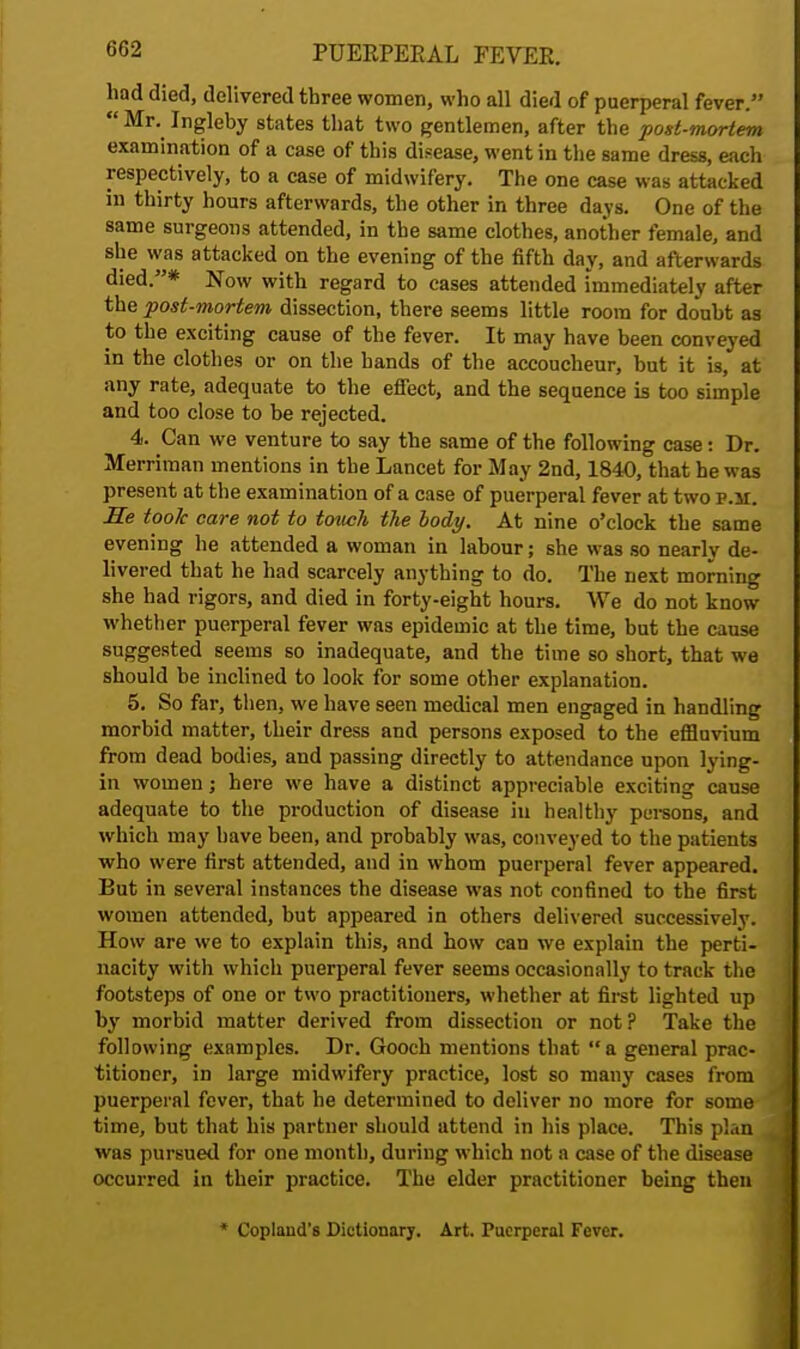 had died, delivered three women, who all died of puerperal fever.  Mr.^ Ingleby states that two gentlemen, after the post-mortem examination of a case of this disease, went in the same dress, each respectively, to a case of midwifery. The one case was attacked in thirty hours afterwards, the other in three days. One of the same surgeons attended, in the same clothes, another female, and she was attacked on the evening of the fifth day, and afterwards died.* Now with regard to cases attended immediately after the post-mortem dissection, there seems little room for doubt as to the exciting cause of the fever. It may have been conveyed in the clothes or on the hands of the accoucheur, but it is, at any rate, adequate to the effect, and the sequence is too simple and too close to be rejected. 4. Can we venture to say the same of the following case: Dr. Merriraan mentions in the Lancet for May 2nd, 1840, that he was present at the examination of a case of puerperal fever at two p.m. He took care not to touch the body. At nine o'clock the same evening he attended a woman in labour; she was so nearly de- livered that he had scarcely anything to do. The next morning she had rigors, and died in forty-eight hours. We do not know whether puerperal fever was epidemic at the time, but the cause suggested seems so inadequate, and the time so short, that we should be inclined to look for some other explanation. 5. So far, then, we have seen medical men engaged in handling morbid matter, their dress and persons exposed to the effluvium from dead bodies, and passing directly to attendance upon lying- in women; here we have a distinct appreciable exciting cause adequate to the production of disease in healthy persons, and which may have been, and probably was, conveyed to the patients who were first attended, and in whom puerperal fever appeared. But in several instances the disease was not confined to the first women attended, but appeared in others delivered successively. How are we to explain this, and how can we explain the perti- nacity with which puerperal fever seems occasionally to track the footsteps of one or two practitioners, whether at first lighted up by morbid matter derived from dissection or not? Take the following examples. Dr. Gooch mentions that a general prac- titioner, in large midwifery practice, lost so many cases from puerperal fever, that he determined to deliver no more for some time, but that his partner should attend in his place. This plan was pursued for one month, during which not a case of the disease occurred in their practice. The elder practitioner being then * Copland's Dictionary. Art. Puerperal Fever.