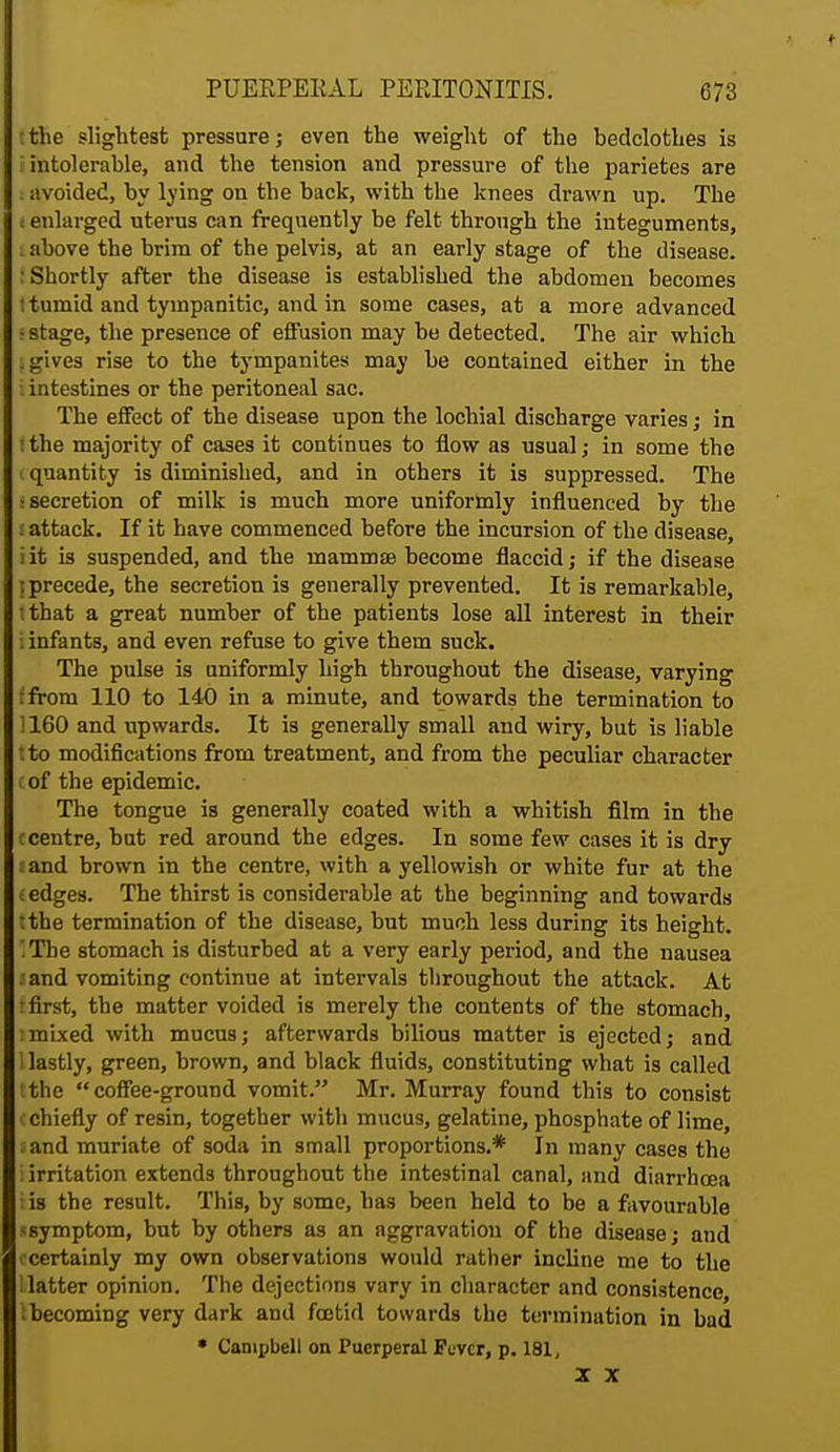 : the slightest pressure; even the weight of the bedclothes is [intolerable, and the tension and pressure of the parietes are i avoided, by lying on the back, with the knees drawn up. The enlarged uterus can frequently be felt through the integuments, : above the brim of the pelvis, at an early stage of the disease. : Shortly after the disease is established the abdomen becomes 1 tumid and tympanitic, and in some cases, at a more advanced • stage, the presence of effusion may be detected. The air which | gives rise to the tympanites may be contained either in the intestines or the peritoneal sac. The effect of the disease upon the lochial discharge varies; in tthe majority of cases it continues to flow as usual; in some the I quantity is diminished, and in others it is suppressed. The ■secretion of milk is much more uniformly influenced by the attack. If it have commenced before the incursion of the disease, iit is suspended, and the mammae become flaccid; if the disease j precede, the secretion is generally prevented. It is remarkable, tthat a great number of the patients lose all interest in their i infants, and even refuse to give them suck. The pulse is uniformly high throughout the disease, varying ffrom 110 to 140 in a minute, and towards the termination to 1160 and upwards. It is generally small and wiry, but is liable tto modifications from treatment, and from the peculiar character cof the epidemic. The tongue is generally coated with a whitish film in the c centre, but red around the edges. In some few cases it is dry sand brown in the centre, with a yellowish or white fur at the e edges. The thirst is considerable at the beginning and towards tthe termination of the disease, but much less during its height. The stomach is disturbed at a very early period, and the nausea a and vomiting continue at intervals throughout the attack. At • first, the matter voided is merely the contents of the stomach, imixed with mucus; afterwards bilious matter is ejected; and 1 lastly, green, brown, and black fluids, constituting what is called the coffee-ground vomit. Mr. Murray found this to consist (chiefly of resin, together with mucus, gelatine, phosphate of lime, ;and muriate of soda in small proportions.* In many cases the i irritation extends throughout the intestinal canal, and diarrhoea I is the result. This, by some, has been held to be a favourable sgymptom, but by others as an aggravation of the disease; and I'certainly my own observations would rather incline me to the Hatter opinion. The dejections vary in character and consistence, ^becoming very dark and foetid towards the termination in bad * Campbell on Puerperal Fever, p. 181, X X