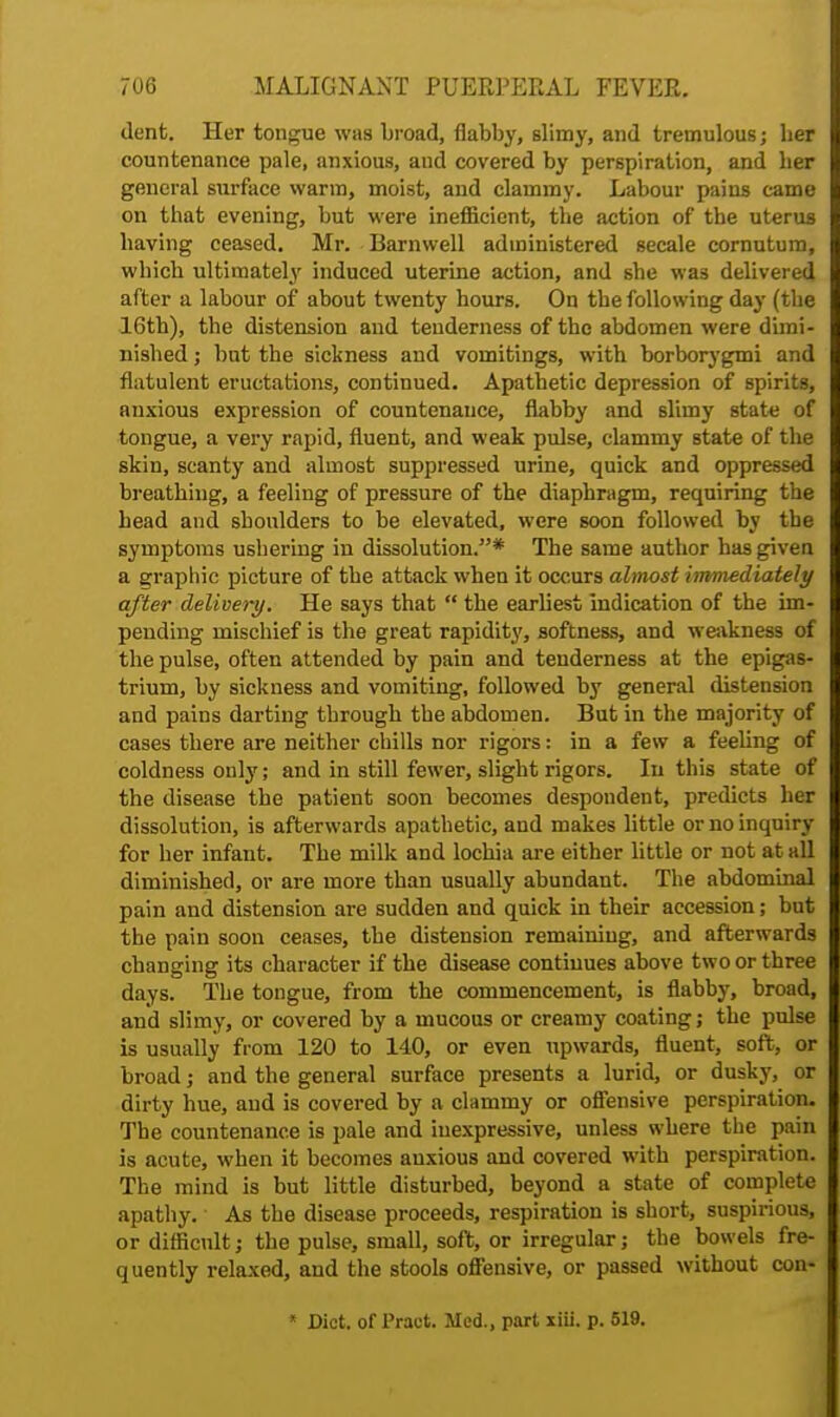 dent. Her tongue was broad, flabby, slimy, and tremulous; her countenance pale, anxious, and covered by perspiration, and her general surface warm, moist, and clammy. Labour pains came on that evening, but were inefficient, the action of the uterus having ceased. Mr. Barnwell administered secale cornutum, which ultimately induced uterine action, and she was delivered after a labour of about twenty hours. On the following day (the 16th), the distension and tenderness of the abdomen were dimi- nished ; but the sickness and vomitings, with borborygmi and flatulent eructations, continued. Apathetic depression of spirits, anxious expression of countenance, flabby and slimy state of tongue, a very rapid, fluent, and weak pulse, clammy state of the skin, scanty and almost suppressed urine, quick and oppressed breathing, a feeling of pressure of the diaphragm, requiring the head and shoulders to be elevated, were soon followed by the symptoms ushering in dissolution.* The same author has given a graphic picture of the attack when it occurs alt/tost immediately after delivery. He says that  the earliest indication of the im- pending mischief is the great rapidity, softness, and weakness of the pulse, often attended by pain and tenderness at the epigas- trium, by sickness and vomiting, followed by general distension and pains darting through the abdomen. But in the majority of cases there are neither chills nor rigors: in a few a feeling of coldness only; and in still fewer, slight rigors. Iu this state of the disease the patient soon becomes despondent, predicts her dissolution, is afterwards apathetic, and makes little or no inquiry for her infant. The milk and lochia are either little or not at all diminished, or are more than usually abundant. The abdominal pain and distension are sudden and quick iu their accession; but the pain soon ceases, the distension remaining, and afterwards changing its character if the disease continues above two or three days. The tongue, from the commencement, is flabby, broad, and slimy, or covered by a mucous or creamy coating; the pulse is usually from 120 to 140, or even upwards, fluent, soft, or broad; and the general surface presents a lurid, or dusky, or dirty hue, aud is covered by a clammy or offensive perspiration. The countenance is pale and inexpressive, unless where the pain is acute, when it becomes anxious and covered with perspiration. The mind is but little disturbed, beyond a state of complete apathy. As the disease proceeds, respiration is short, suspirious, or difficult; the pulse, small, soft, or irregular; the bowels fre- quently relaxed, and the stools offensive, or passed without con- * Diet, of Pract. Med., part xiii. p. 519.