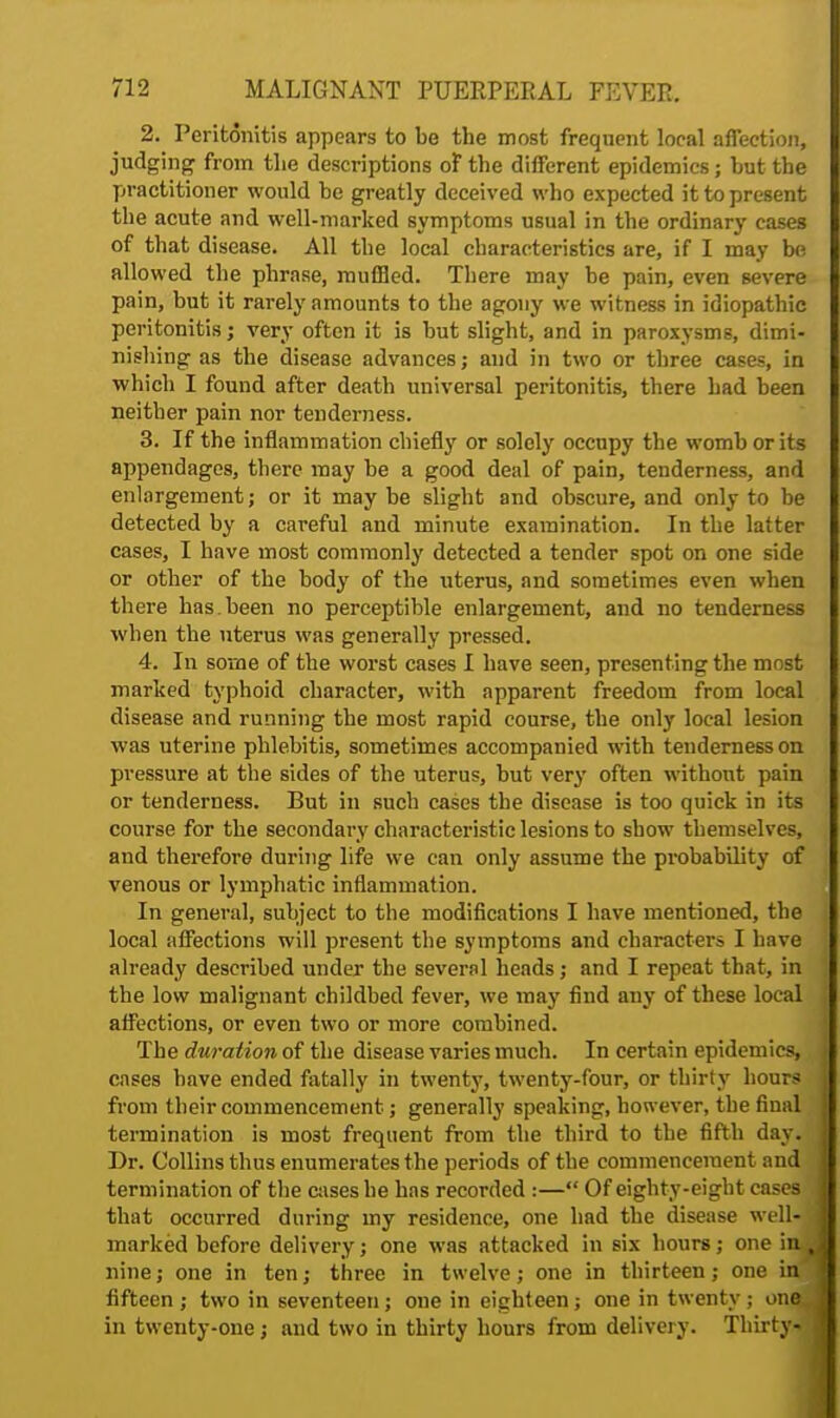 2. Peritonitis appears to be the most frequent local affection, judging from the descriptions of the different epidemics; hut the practitioner would be greatly deceived who expected it to present the acute and well-marked symptoms usual in the ordinary cases of that disease. All the local characteristics are, if I may be allowed the phrase, muffled. There may be pain, even severe pain, but it rarely amounts to the agony we witness in idiopathic peritonitis; very often it is but slight, and in paroxysms, dimi- nishing as the disease advances; and in two or three cases, in which I found after death universal peritonitis, there had been neither pain nor tenderness. 3. If the inflammation chiefly or solely occupy the womb or its appendages, there may be a good deal of pain, tenderness, and enlargement; or it may be slight and obscure, and only to be detected by a careful and minute examination. In the latter cases, I have most commonly detected a tender spot on one side or other of the body of the uterus, and sometimes even when there has.been no perceptible enlargement, and no tenderness when the uterus was generally pressed. 4. In some of the worst cases I have seen, presenting the most marked typhoid character, with apparent freedom from local disease and running the most rapid course, the only local lesion was uterine phlebitis, sometimes accompanied with tenderness on pressure at the sides of the uterus, but very often without pain or tenderness. But in such cases the disease is too quick in its course for the secondary characteristic lesions to show themselves, and therefore during life we can only assume the probability of venous or lymphatic inflammation. In general, subject to the modifications I have mentioned, the local affections will present the symptoms and characters I have already described under the several heads; and I repeat that, in the low malignant childbed fever, we may find any of these local affections, or even two or more combined. The duration of the disease varies much. In certain epidemics, cases have ended fatally in twenty, twenty-four, or thirty hours from their commencement; generally speaking, however, the final termination is mo3t frequent from the third to the fifth day. Dr. Collins thus enumerates the periods of the commencement and termination of the cases he has recorded :— Of eighty-eight cases that occurred during my residence, one had the disease well-J marked before delivery; one was attacked in six hours; one in % nine; one in ten; three in twelve; one in thirteen; one infl fifteen ; two in seventeen; one in eighteen; one in twenty ; one J in twenty-one; and two in thirty hours from delivery. Thirty*!