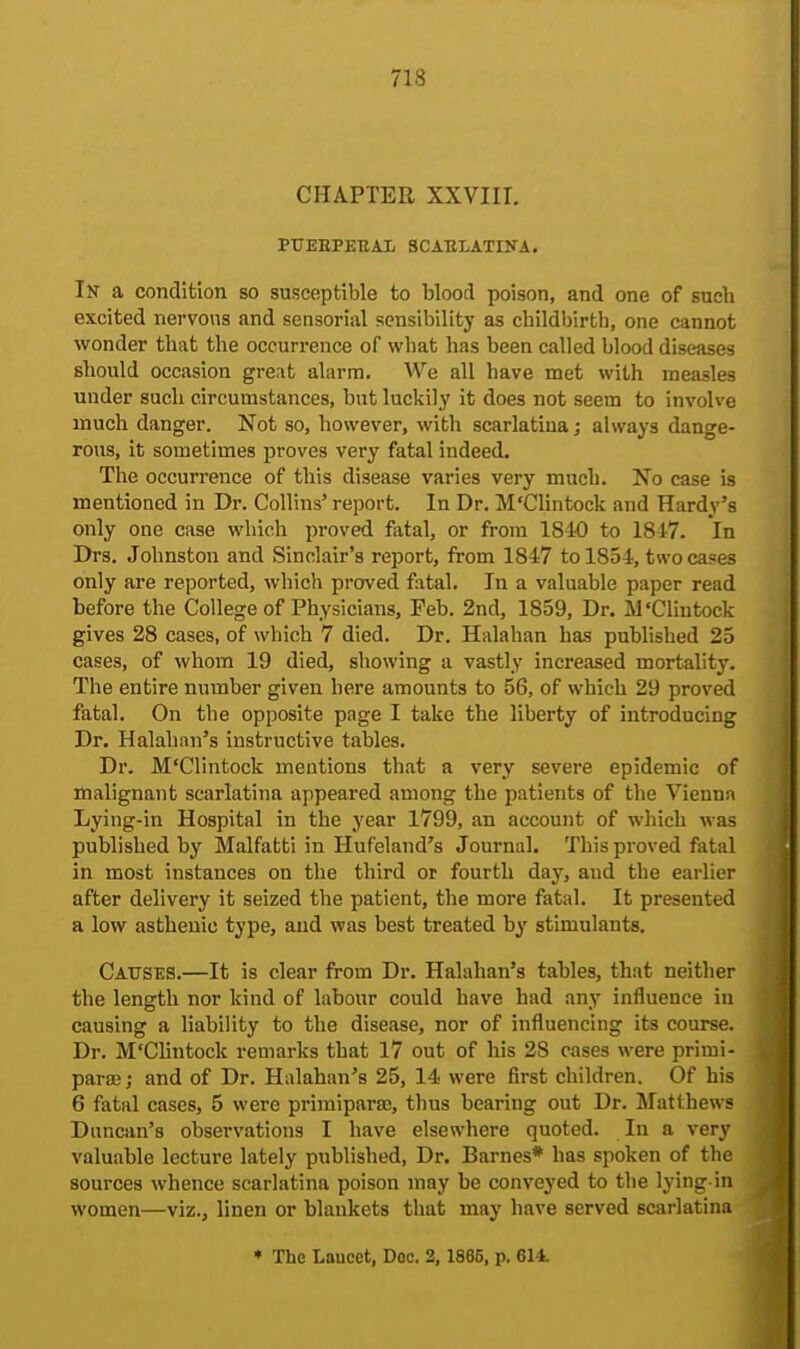 CHAPTER XXVIII. PUEEPEBAL SCARLATINA. In a condition so susceptible to blootl poison, and one of such excited nervous and sensorial sensibility as childbirth, one cannot wonder that the occurrence of what has been called blood diseases should occasion great alarm. We all have met with measles under such circumstances, but luckily it does not seem to involve much danger. Not so, however, with scarlatina; always dange- rous, it sometimes proves very fatal indeed. The occurrence of this disease varies very much. No case is mentioned in Dr. Collins' report. In Dr. M'Clintock and Hardy's only one case which proved fatal, or from 1840 to 1847. In Drs. Johnston and Sinclair's report, from 1847 to 1854, two cases only are reported, which proved fatal. In a valuable paper read before the College of Physicians, Feb. 2nd, 1859, Dr. M'Clintock gives 28 cases, of which 7 died. Dr. Halahan has published 25 cases, of whom 19 died, showing a vastly increased mortality. The entire number given here amounts to 56, of which 29 proved fatal. On the opposite page I take the liberty of introducing Dr. Halahan's instructive tables. Dr. M'Clintock mentions that a very severe epidemic of malignant scarlatina appeared among the patients of the Vienna Lying-in Hospital in the year 1799, an account of which was published by Malfatti in Hufeland's Journal. This proved fatal in most instances on the third or fourth day, and the earlier after delivery it seized the patient, the more fatal. It presented a low asthenic type, and was best treated by stimulants. Causes.—It is clear from Dr. Halahan's tables, that neither the length nor kind of labour could have had any influence in causing a liability to the disease, nor of influencing its course. Dr. M'Clintock remarks that 17 out of his 28 cases were primi- parse; and of Dr. Halahan's 25, 14 were first children. Of his 6 fatal cases, 5 were primiparas, thus bearing out Dr. Matthews Duncan's observations I have elsewhere quoted. In a very valuable lecture lately published, Dr. Barnes* has spoken of the sources whence scarlatina poison may be conveyed to the lying-in women—viz., linen or blankets that may have served scarlatina * The Laucct, Doc. 2, 1866, p. 614.