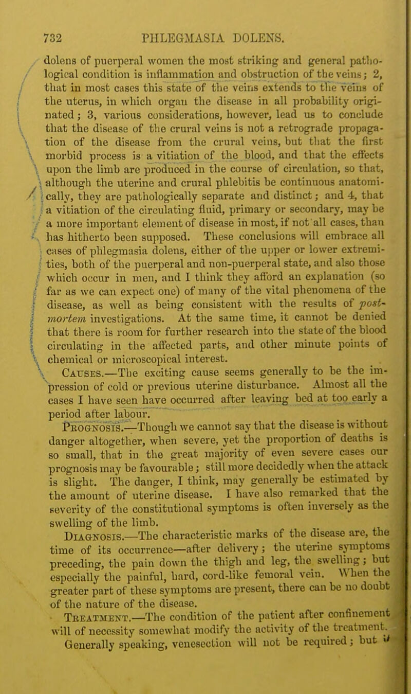 dolens of puerperal women the most striking and general patho- logical condition is inflammation and obstruction of the veins; 2, that in most cases this state of the veins extends to the veins of the uterus, in which orgau the disease in all probability origi- nated ; 3, various considerations, however, lead us to conclude that the disease of the crural veins is not a retrograde propaga- tion of the disease from the crural veins, but that the first \ morbid process is a vitiation of the blood, and that the effects \ upon the limb are produced in the course of circulation, so that, \ although the uterine and crural phlebitis be continuous anatomi- / \ cally, they are pathologically separate and distinct; and 4, that 1 a vitiation of the circulating fluid, primary or secondary, may be / a more important element of disease inmost, if not all cases, than * has hitherto been supposed. These conclusions will embrace all cases of phlegmasia dolens, either of the upper or lower extremi- ties, both of the puerperal and non-puerperal state, and also those which occur in men, and I think they afford an explanation (so / far as we can expect one) of many of the vital phenomena of the I disease, as well as being consistent with the results of post- i mortem investigations. At the same time, it cannot be denied | that there is room for further research into the state of the blood j circulating in the affected parts, and other minute points of i chemical or microscopical interest. \ Causes.—The exciting cause seems generally to be the im- pression of cold or previous uterine disturbance. Almost all the cases I have seen have occurred after leaving bed at too early a period after labour. Peo&nosis.—Though we cannot say that the disease is without danger altogether, when severe, yet the proportion of deaths is so small, that in the great majority of even severe cases our prognosis may be favourable; still more decidedly when the attack is slight. The danger, I think, may generally be estimated by the amount of uterine disease. I have also remarked that the severity of the constitutional symptoms is often inversely as the swelling of the limb. Diagnosis.—The characteristic marks of the disease are, the time of its occurrence—after delivery; the uterine symptoms preceding, the pain down the thigh and leg, the swelling; but especially the painful, hard, cord-like femoral vein. When the greater part of these symptoms are present, there can be no doubt of the nature of the disease. • Tbeathent.—The condition of the patient after confinement will of necessity somewhat modify the activity of the treatment. Generally speaking, venesection will not be required; but V