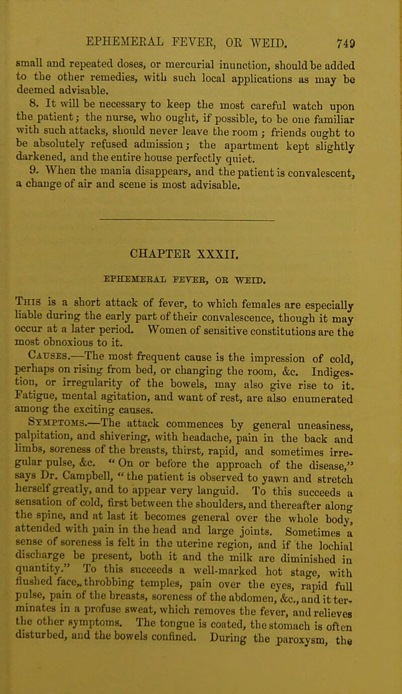 small and repeated doses, or mercurial inunction, should be added to the other remedies, with such local applications as may be deemed advisable. 8. It will be necessary to keep the most careful watch upon the patient; the nurse, who ought, if possible, to be one familiar with such attacks, should never leave the room ; friends ought to be absolutely refused admission; the apartment kept slightly darkened, and the entire house perfectly quiet. 9. When the mania disappears, and the patient is convalescent, a change of air and scene is most advisable. CHAPTER XXXII. EPHEMEBAL FEVEB, OE WEID. Thts is a short attack of fever, to which females are especially liable during the early part of their convalescence, though it may occur at a later period. Women of sensitive constitutions are the most obnoxious to it. Causes.—The most frequent cause is the impression of cold, perhaps on rising from bed, or changing the room, &c Indiges- tion, or irregularity of the bowels, may also give rise to it. Fatigue, mental agitation, and want of rest, are also enumerated among the exciting causes. Symptoms.—The attack commences by general uneasiness, palpitation, and shivering, with headache, pain in the back and limbs, soreness of the breasts, thirst, rapid, and sometimes irre- gular pulse, &c.  On or before the approach of the disease, says Dr. Campbell,  the patient is observed to yawn and stretch herself greatly, and to appear very languid. To this succeeds a sensation of cold, first between the shoulders, and thereafter along the spine, and at last it becomes general over the whole body, attended with pain in the head and large joints. Sometimes a sense of soreness is felt in the uterine region, and if the lochial discharge be present, both it and the milk aro diminished iu quantity. To this sncceeds a well-marked hot stage, with flushed face,, throbbing temples, pain over the eyes, rapid full pulse, pain of the breasts, soreness of the abdomen, &c., and it ter- minates in a profuse sweat, which removes the fever, and relieves the other symptoms. The tongue is coated, the stomach is often disturbed, and the bowels confined. During the paroxysm the